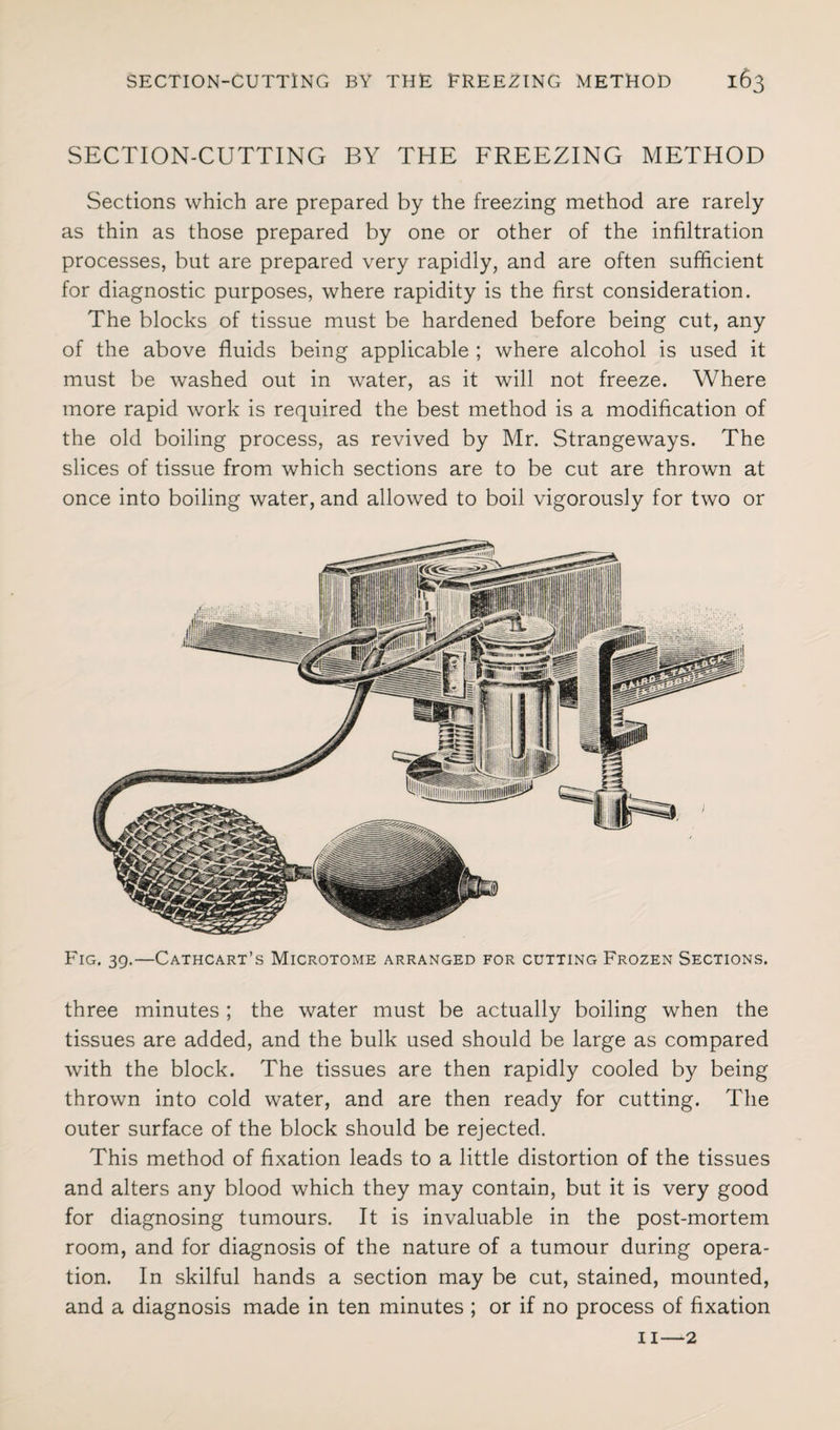 SECTION-CUTTING BY THE FREEZING METHOD Sections which are prepared by the freezing method are rarely as thin as those prepared by one or other of the infiltration processes, but are prepared very rapidly, and are often sufficient for diagnostic purposes, where rapidity is the first consideration. The blocks of tissue must be hardened before being cut, any of the above fluids being applicable ; where alcohol is used it must be washed out in water, as it will not freeze. Where more rapid work is required the best method is a modification of the old boiling process, as revived by Mr. Strangeways. The slices of tissue from which sections are to be cut are thrown at once into boiling water, and allowed to boil vigorously for two or Fig. 39.—Cathcart’s Microtome arranged for cutting Frozen Sections. three minutes ; the water must be actually boiling when the tissues are added, and the bulk used should be large as compared with the block. The tissues are then rapidly cooled by being thrown into cold water, and are then ready for cutting. The outer surface of the block should be rejected. This method of fixation leads to a little distortion of the tissues and alters any blood which they may contain, but it is very good for diagnosing tumours. It is invaluable in the post-mortem room, and for diagnosis of the nature of a tumour during opera¬ tion. In skilful hands a section may be cut, stained, mounted, and a diagnosis made in ten minutes ; or if no process of fixation 11—2