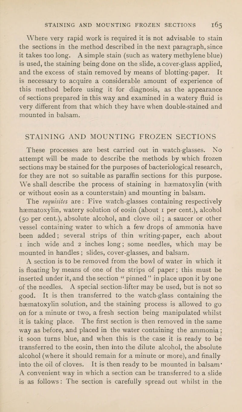 Where very rapid work is required it is not advisable to stain the sections in the method described in the next paragraph, since it takes too long. A simple stain (such as watery methylene blue) is used, the staining being done on the slide, a cover-glass applied, and the excess of stain removed by means of blotting-paper. It is necessary to acquire a considerable amount of experience of this method before using it for diagnosis, as the appearance of sections prepared in this way and examined in a watery fluid is very different from that which they have when double-stained and mounted in balsam. STAINING AND MOUNTING FROZEN SECTIONS These processes are best carried out in watch-glasses. No attempt will be made to describe the methods by which frozen sections may be stained for the purposes of bacteriological research, for they are not so suitable as paraffin sections for this purpose. We shall describe the process of staining in haematoxylin (with or without eosin as a counterstain) and mounting in balsam. The requisites are: Five watch-glasses containing respectively haematoxylin, watery solution of eosin (about 1 per cent.), alcohol (50 per cent.), absolute alcohol, and clove oil; a saucer or other vessel containing water to which a few drops of ammonia have been added; several strips of thin writing-paper, each about 1 inch wide and 2 inches long; some needles, which may be mounted in handles ; slides, cover-glasses, and balsam. A section is to be removed from the bowl of water in which it is floating by means of one of the strips of paper; this must be inserted under it, and the section “ pinned ” in place upon it by one of the needles. A special section-lifter may be used, but is not so good. It is then transferred to the watch-glass containing the haematoxylin solution, and the staining process is allowed to go on for a minute or two, a fresh section being manipulated whilst it is taking place. The first section is then removed in the same way as before, and placed in the water containing the ammonia; it soon turns blue, and when this is the case it is ready to be transferred to the eosin, then into the dilute alcohol, the absolute alcohol (where it should remain for a minute or more), and finally into the oil of cloves. It is then ready to be mounted in balsam* A convenient way in which a section can be transferred to a slide is as follows: The section is carefully spread out whilst in the