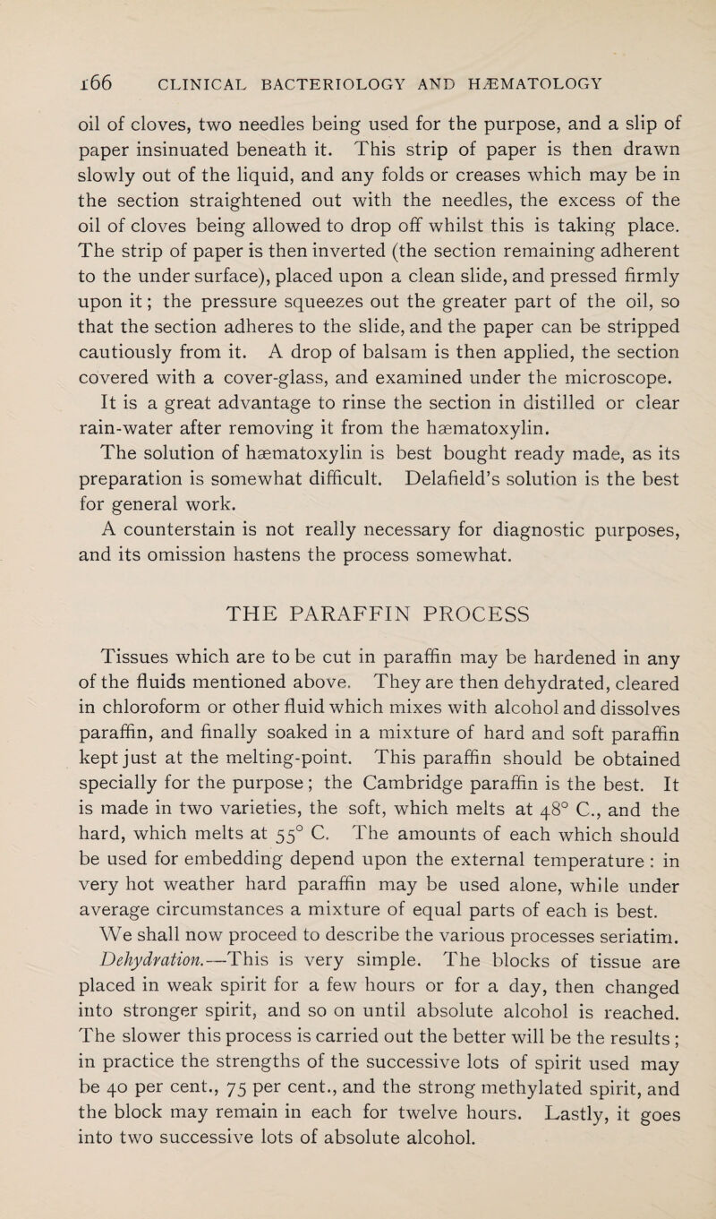 oil of cloves, two needles being used for the purpose, and a slip of paper insinuated beneath it. This strip of paper is then drawn slowly out of the liquid, and any folds or creases which may be in the section straightened out with the needles, the excess of the oil of cloves being allowed to drop off whilst this is taking place. The strip of paper is then inverted (the section remaining adherent to the under surface), placed upon a clean slide, and pressed firmly upon it; the pressure squeezes out the greater part of the oil, so that the section adheres to the slide, and the paper can be stripped cautiously from it. A drop of balsam is then applied, the section covered with a cover-glass, and examined under the microscope. It is a great advantage to rinse the section in distilled or clear rain-water after removing it from the haematoxylin. The solution of haematoxylin is best bought ready made, as its preparation is somewhat difficult. Delafield’s solution is the best for general work. A counterstain is not really necessary for diagnostic purposes, and its omission hastens the process somewhat. THE PARAFFIN PROCESS Tissues which are to be cut in paraffin may be hardened in any of the fluids mentioned above. They are then dehydrated, cleared in chloroform or other fluid which mixes with alcohol and dissolves paraffin, and finally soaked in a mixture of hard and soft paraffin kept just at the melting-point. This paraffin should be obtained specially for the purpose; the Cambridge paraffin is the best. It is made in two varieties, the soft, which melts at 48° C., and the hard, which melts at 550 C. The amounts of each which should be used for embedding depend upon the external temperature : in very hot weather hard paraffin may be used alone, while under average circumstances a mixture of equal parts of each is best. We shall now proceed to describe the various processes seriatim. Dehydration.—This is very simple. The blocks of tissue are placed in weak spirit for a few hours or for a day, then changed into stronger spirit, and so on until absolute alcohol is reached. The slower this process is carried out the better will be the results ; in practice the strengths of the successive lots of spirit used may be 40 per cent., 75 per cent., and the strong methylated spirit, and the block may remain in each for twelve hours. Lastly, it goes into two successive lots of absolute alcohol.