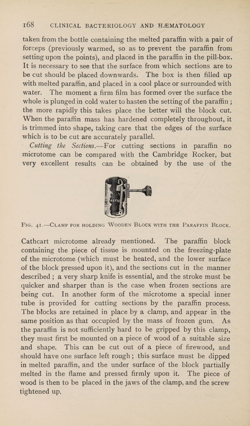 taken from the bottle containing the melted paraffin with a pair of forceps (previously warmed, so as to prevent the paraffin from setting upon the points), and placed in the paraffin in the pill-box. It is necessary to see that the surface from which sections are to be cut should be placed downwards. The box is then filled up with melted paraffin, and placed in a cool place or surrounded with water. The moment a firm film has formed over the surface the whole is plunged in cold water to hasten the setting of the paraffin ; the more rapidly this takes place the better will the block cut. When the paraffin mass has hardened completely throughout, it is trimmed into shape, taking care that the edges of the surface which is to be cut are accurately parallel. Cutting the Sections.—For cutting sections in paraffin no microtome can be compared with the Cambridge Rocker, but very excellent results can be obtained by the use of the Fig. 41.—Clamp for holding Wooden Block with the Paraffin Block. Cathcart microtome already mentioned. The paraffin block containing the piece of tissue is mounted on the freezing-plate of the microtome (which must be heated, and the lower surface of the block pressed upon it), and the sections cut in the manner described ; a very sharp knife is essential, and the stroke must be quicker and sharper than is the case when frozen sections are being cut. In another form of the microtome a special inner tube is provided for cutting sections by the paraffin process. The blocks are retained in place by a clamp, and appear in the same position as that occupied by the mass of frozen gum. As the paraffin is not sufficiently hard to be gripped by this clamp, they must first be mounted on a piece of wood of a suitable size and shape. This can be cut out of a piece of firewood, and should have one surface left rough ; this surface must be dipped in melted paraffin, and the under surface of the block partially melted in the flame and pressed firmly upon it. The piece of wood is then to be placed in the jaws of the clamp, and the screw tightened up,