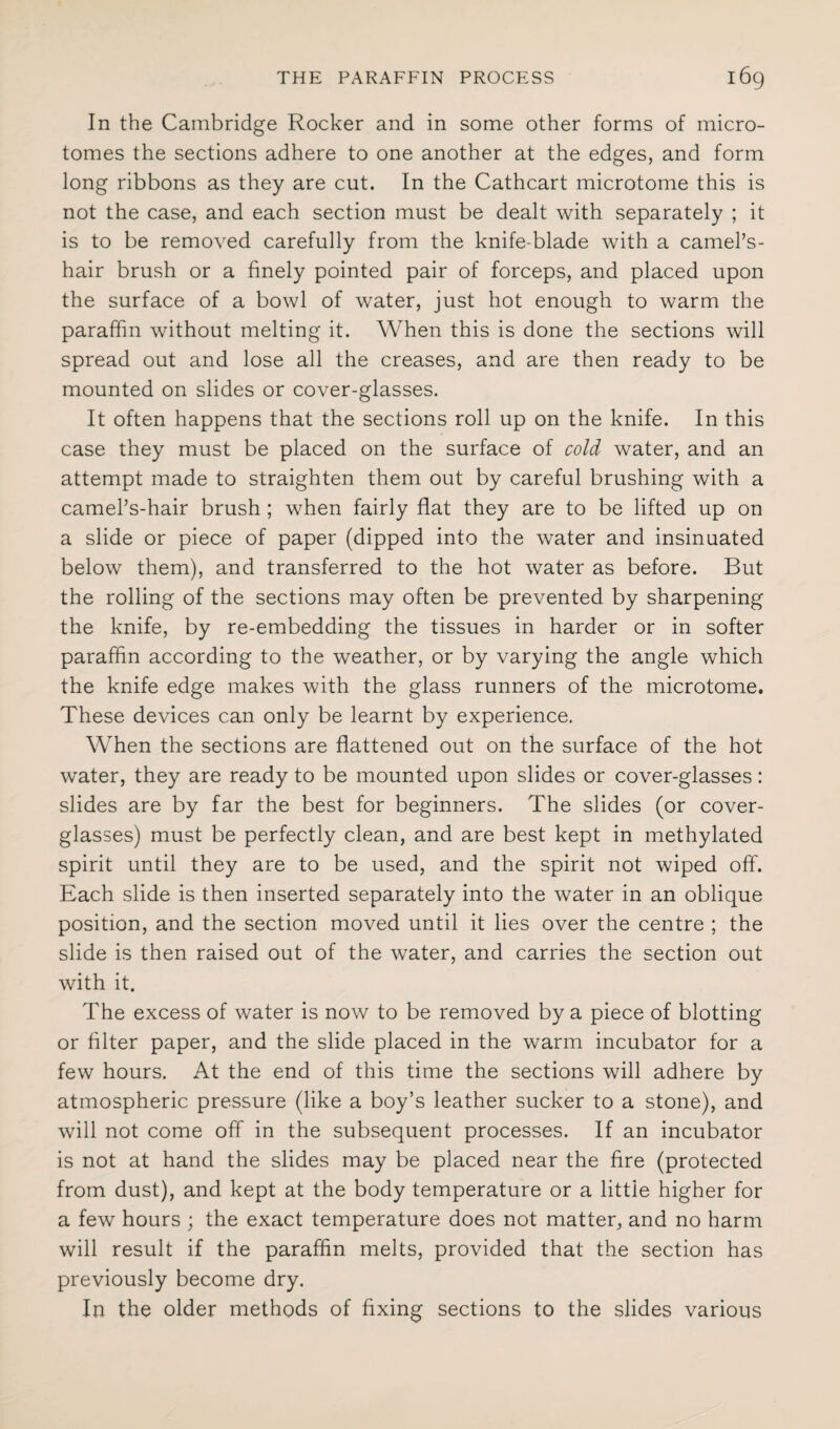 In the Cambridge Rocker and in some other forms of micro¬ tomes the sections adhere to one another at the edges, and form long ribbons as they are cut. In the Cathcart microtome this is not the case, and each section must be dealt with separately ; it is to be removed carefully from the knife-blade with a camel’s- hair brush or a finely pointed pair of forceps, and placed upon the surface of a bowl of water, just hot enough to warm the paraffin without melting it. When this is done the sections will spread out and lose all the creases, and are then ready to be mounted on slides or cover-glasses. It often happens that the sections roll up on the knife. In this case they must be placed on the surface of cold water, and an attempt made to straighten them out by careful brushing with a camel’s-hair brush ; when fairly flat they are to be lifted up on a slide or piece of paper (dipped into the water and insinuated below them), and transferred to the hot water as before. But the rolling of the sections may often be prevented by sharpening the knife, by re-embedding the tissues in harder or in softer paraffin according to the weather, or by varying the angle which the knife edge makes with the glass runners of the microtome. These devices can only be learnt by experience. When the sections are flattened out on the surface of the hot water, they are ready to be mounted upon slides or cover-glasses: slides are by far the best for beginners. The slides (or cover- glasses) must be perfectly clean, and are best kept in methylated spirit until they are to be used, and the spirit not wiped off. Each slide is then inserted separately into the water in an oblique position, and the section moved until it lies over the centre ; the slide is then raised out of the water, and carries the section out with it. The excess of water is now to be removed by a piece of blotting or filter paper, and the slide placed in the warm incubator for a few hours. At the end of this time the sections will adhere by atmospheric pressure (like a boy’s leather sucker to a stone), and will not come off in the subsequent processes. If an incubator is not at hand the slides may be placed near the fire (protected from dust), and kept at the body temperature or a little higher for a few hours ; the exact temperature does not matter, and no harm will result if the paraffin melts, provided that the section has previously become dry. In the older methods of fixing sections to the slides various