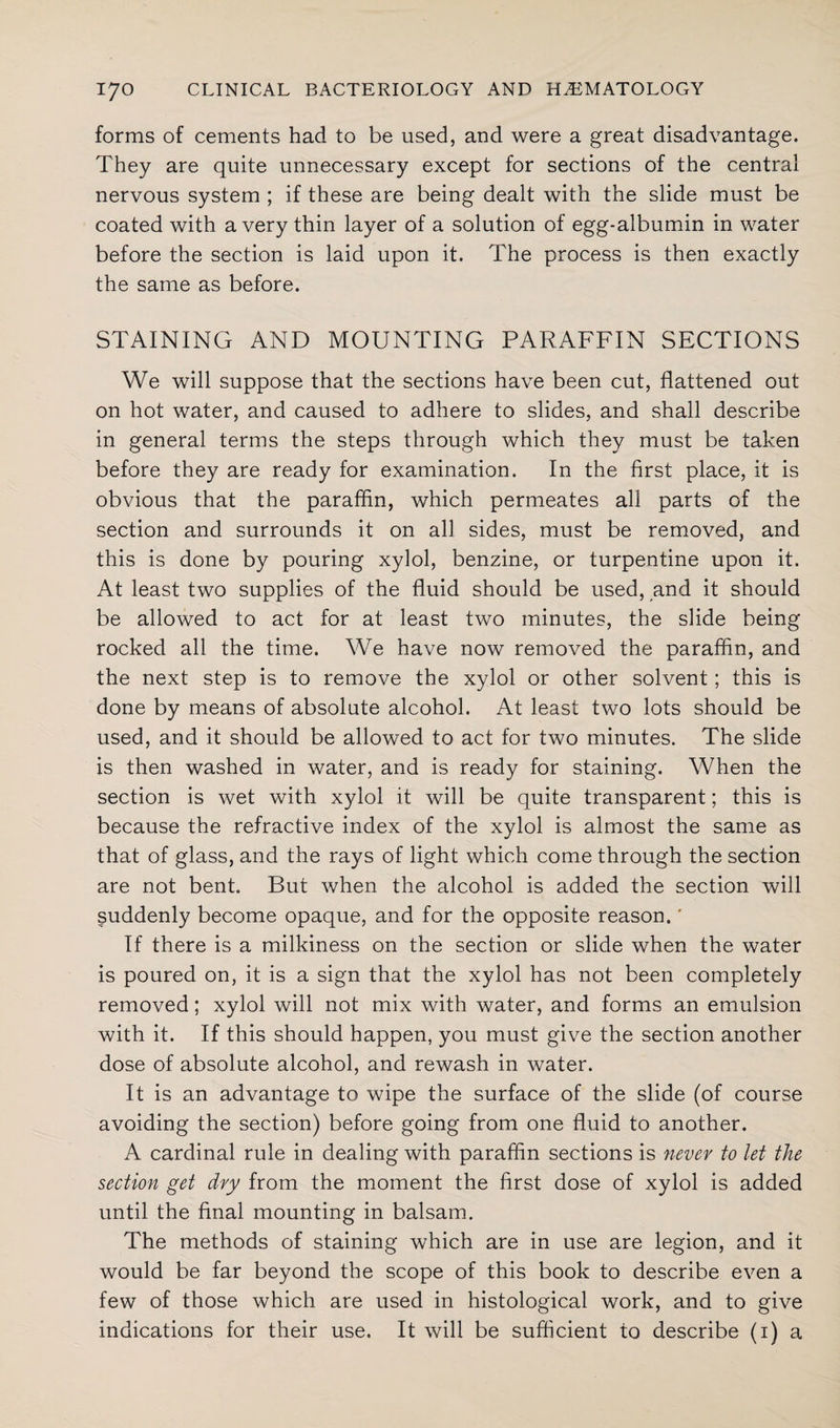 forms of cements had to be used, and were a great disadvantage. They are quite unnecessary except for sections of the central nervous system ; if these are being dealt with the slide must be coated with a very thin layer of a solution of egg-albumin in water before the section is laid upon it. The process is then exactly the same as before. STAINING AND MOUNTING PARAFFIN SECTIONS We will suppose that the sections have been cut, flattened out on hot water, and caused to adhere to slides, and shall describe in general terms the steps through which they must be taken before they are ready for examination. In the first place, it is obvious that the paraffin, which permeates all parts of the section and surrounds it on all sides, must be removed, and this is done by pouring xylol, benzine, or turpentine upon it. At least two supplies of the fluid should be used, and it should be allowed to act for at least two minutes, the slide being rocked all the time. We have now removed the paraffin, and the next step is to remove the xylol or other solvent; this is done by means of absolute alcohol. At least two lots should be used, and it should be allowed to act for two minutes. The slide is then washed in water, and is ready for staining. When the section is wet with xylol it will be quite transparent; this is because the refractive index of the xylol is almost the same as that of glass, and the rays of light which come through the section are not bent. But when the alcohol is added the section will suddenly become opaque, and for the opposite reason.' If there is a milkiness on the section or slide when the water is poured on, it is a sign that the xylol has not been completely removed; xylol will not mix with water, and forms an emulsion with it. If this should happen, you must give the section another dose of absolute alcohol, and rewash in water. It is an advantage to wipe the surface of the slide (of course avoiding the section) before going from one fluid to another. A cardinal rule in dealing with paraffin sections is never to let the section get dry from the moment the first dose of xylol is added until the final mounting in balsam. The methods of staining which are in use are legion, and it would be far beyond the scope of this book to describe even a few of those which are used in histological work, and to give indications for their use. It will be sufficient to describe (1) a
