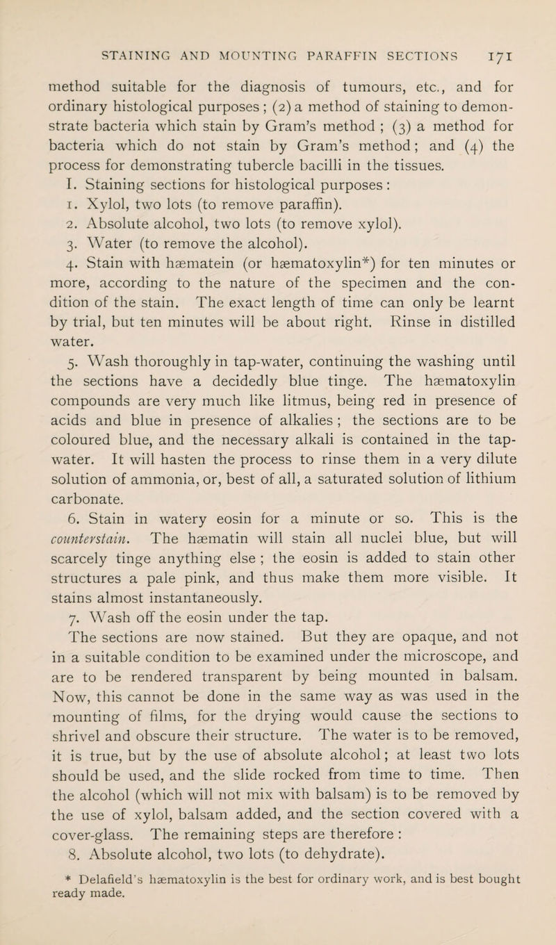 method suitable for the diagnosis of tumours, etc., and for ordinary histological purposes ; (2) a method of staining to demon¬ strate bacteria which stain by Gram’s method ; (3) a method for bacteria which do not stain by Gram’s method; and (4) the process for demonstrating tubercle bacilli in the tissues. I. Staining sections for histological purposes: 1. Xylol, two lots (to remove paraffin). 2. Absolute alcohol, two lots (to remove xylol). 3. Water (to remove the alcohol). 4. Stain with haematein (or haematoxylin*) for ten minutes or more, according to the nature of the specimen and the con¬ dition of the stain. The exact length of time can only be learnt by trial, but ten minutes will be about right. Rinse in distilled water. 5. Wash thoroughly in tap-water, continuing the washing until the sections have a decidedly blue tinge. The haematoxylin compounds are very much like litmus, being red in presence of acids and blue in presence of alkalies ; the sections are to be coloured blue, and the necessary alkali is contained in the tap- water. It will hasten the process to rinse them in a very dilute solution of ammonia, or, best of all, a saturated solution of lithium carbonate. 6. Stain in watery eosin for a minute or so. This is the counter stain. The h3ematin will stain all nuclei blue, but will scarcely tinge anything else ; the eosin is added to stain other structures a pale pink, and thus make them more visible. It stains almost instantaneously. 7. Wash off the eosin under the tap. The sections are now stained. But they are opaque, and not in a suitable condition to be examined under the microscope, and are to be rendered transparent by being mounted in balsam. Now, this cannot be done in the same way as was used in the mounting of films, for the drying would cause the sections to shrivel and obscure their structure. The water is to be removed, it is true, but by the use of absolute alcohol; at least two lots should be used, and the slide rocked from time to time. Then the alcohol (which will not mix with balsam) is to be removed by the use of xylol, balsam added, and the section covered with a cover-glass. The remaining steps are therefore : 8. Absolute alcohol, two lots (to dehydrate). * Delafield's haematoxylin is the best for ordinary work, and is best bought ready made.
