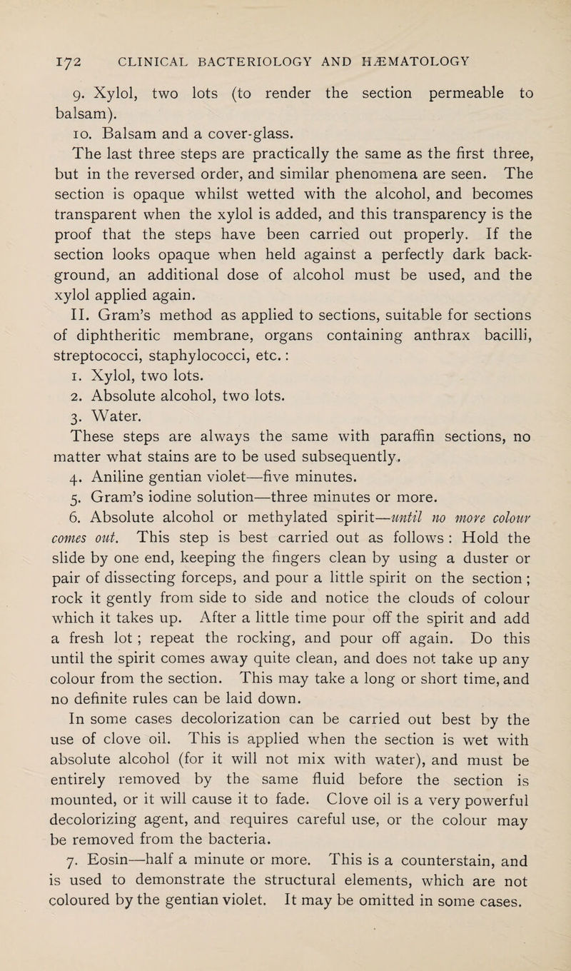 9. Xylol, two lots (to render the section permeable to balsam). 10. Balsam and a cover-glass. The last three steps are practically the same as the first three, but in the reversed order, and similar phenomena are seen. The section is opaque whilst wetted with the alcohol, and becomes transparent when the xylol is added, and this transparency is the proof that the steps have been carried out properly. If the section looks opaque when held against a perfectly dark back¬ ground, an additional dose of alcohol must be used, and the xylol applied again. 11. Gram’s method as applied to sections, suitable for sections of diphtheritic membrane, organs containing anthrax bacilli, streptococci, staphylococci, etc.: 1. Xylol, two lots. 2. Absolute alcohol, two lots. 3. Water. These steps are always the same with paraffin sections, no matter what stains are to be used subsequently, 4. Aniline gentian violet—five minutes. 5. Gram’s iodine solution—three minutes or more. 6. Absolute alcohol or methylated spirit—until no more colour comes out. This step is best carried out as follows : Hold the slide by one end, keeping the fingers clean by using a duster or pair of dissecting forceps, and pour a little spirit on the section ; rock it gently from side to side and notice the clouds of colour which it takes up. After a little time pour off the spirit and add a fresh lot ; repeat the rocking, and pour off again. Do this until the spirit comes away quite clean, and does not take up any colour from the section. This may take a long or short time, and no definite rules can be laid down. In some cases decolorization can be carried out best by the use of clove oil. This is applied when the section is wet with absolute alcohol (for it will not mix with water), and must be entirely removed by the same fluid before the section is mounted, or it will cause it to fade. Clove oil is a very powerful decolorizing agent, and requires careful use, or the colour may be removed from the bacteria. 7. Eosin—half a minute or more. This is a counterstain, and is used to demonstrate the structural elements, which are not coloured by the gentian violet. It may be omitted in some cases.