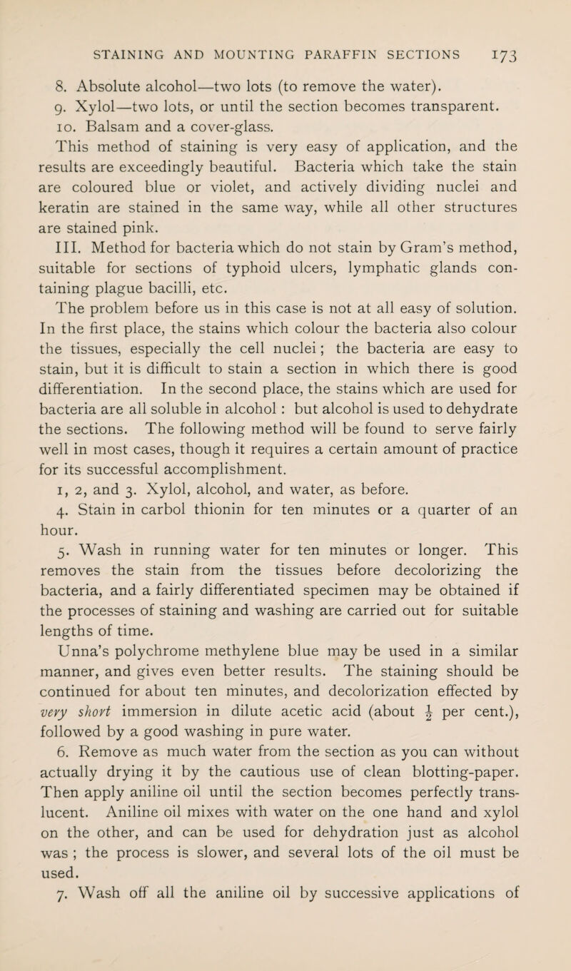 8. Absolute alcohol—two lots (to remove the water). 9. Xylol—two lots, or until the section becomes transparent. 10. Balsam and a cover-glass. This method of staining is very easy of application, and the results are exceedingly beautiful. Bacteria which take the stain are coloured blue or violet, and actively dividing nuclei and keratin are stained in the same way, while all other structures are stained pink. III. Method for bacteria which do not stain by Gram’s method, suitable for sections of typhoid ulcers, lymphatic glands con¬ taining plague bacilli, etc. The problem before us in this case is not at all easy of solution. In the first place, the stains which colour the bacteria also colour the tissues, especially the cell nuclei; the bacteria are easy to stain, but it is difficult to stain a section in which there is good differentiation. In the second place, the stains which are used for bacteria are all soluble in alcohol : but alcohol is used to dehydrate the sections. The following method will be found to serve fairly well in most cases, though it requires a certain amount of practice for its successful accomplishment. 1, 2, and 3. Xylol, alcohol, and water, as before. 4. Stain in carbol thionin for ten minutes or a quarter of an hour. 5. Wash in running water for ten minutes or longer. This removes the stain from the tissues before decolorizing the bacteria, and a fairly differentiated specimen may be obtained if the processes of staining and washing are carried out for suitable lengths of time. Unna’s polychrome methylene blue may be used in a similar manner, and gives even better results. The staining should be continued for about ten minutes, and decolorization effected by very short immersion in dilute acetic acid (about J per cent.), followed by a good washing in pure water. 6. Remove as much water from the section as you can without actually drying it by the cautious use of clean blotting-paper. Then apply aniline oil until the section becomes perfectly trans¬ lucent. Aniline oil mixes with water on the one hand and xylol on the other, and can be used for dehydration just as alcohol was ; the process is slower, and several lots of the oil must be used. 7. Wash off all the aniline oil by successive applications of