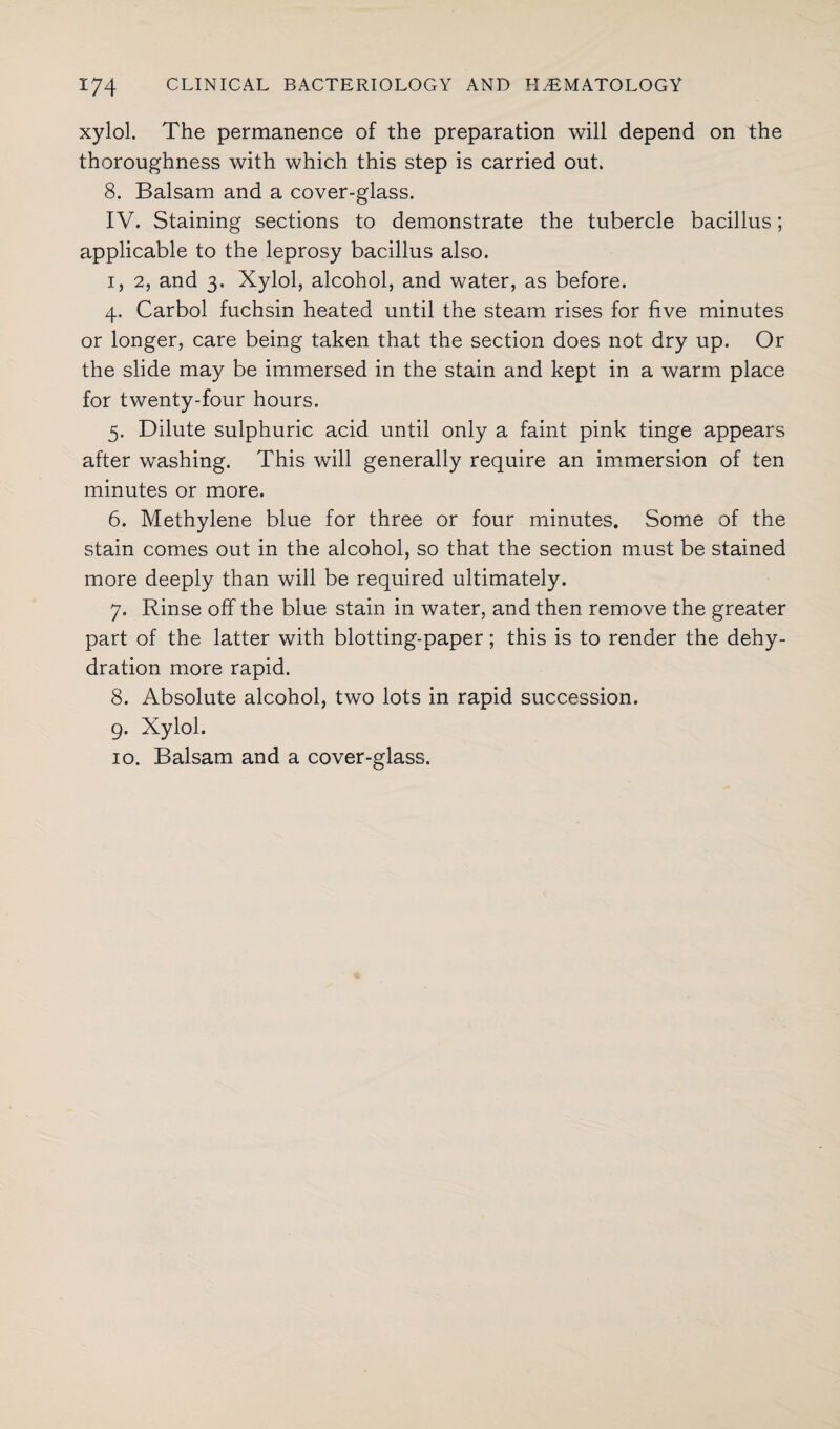 xylol. The permanence of the preparation will depend on the thoroughness with which this step is carried out. 8. Balsam and a cover-glass. IV. Staining sections to demonstrate the tubercle bacillus; applicable to the leprosy bacillus also. i, 2, and 3. Xylol, alcohol, and water, as before. 4. Carbol fuchsin heated until the steam rises for five minutes or longer, care being taken that the section does not dry up. Or the slide may be immersed in the stain and kept in a warm place for twenty-four hours. 5. Dilute sulphuric acid until only a faint pink tinge appears after washing. This will generally require an immersion of ten minutes or more. 6. Methylene blue for three or four minutes. Some of the stain comes out in the alcohol, so that the section must be stained more deeply than will be required ultimately. 7. Rinse off the blue stain in water, and then remove the greater part of the latter with blotting-paper; this is to render the dehy¬ dration more rapid. 8. Absolute alcohol, two lots in rapid succession. 9. Xylol. 10. Balsam and a cover-glass.