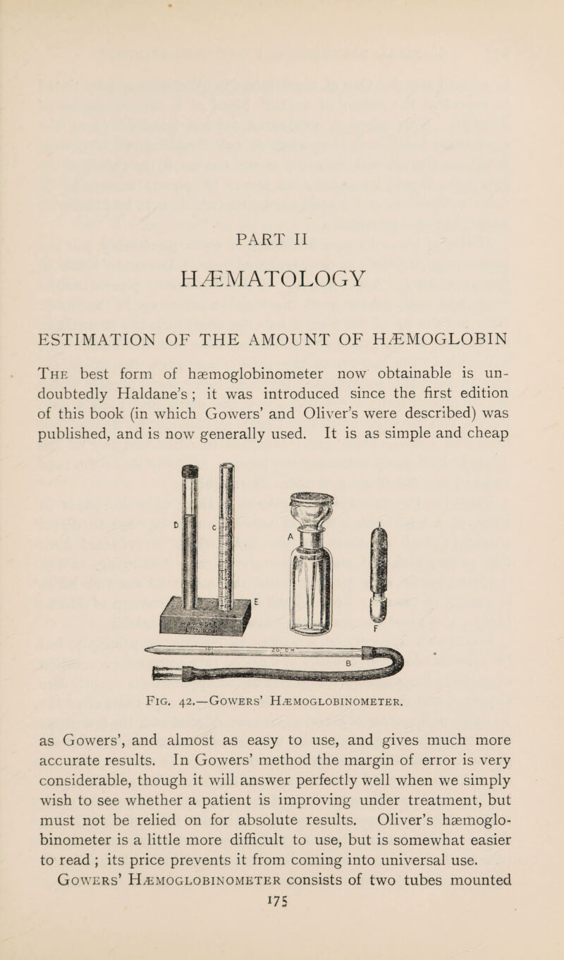 HEMATOLOGY ESTIMATION OF THE AMOUNT OF HAEMOGLOBIN The best form of hsemoglobinometer now obtainable is un¬ doubtedly Haldane’s ; it was introduced since the first edition of this book (in which Gowers’ and Oliver’s were described) was published, and is now generally used. It is as simple and cheap Fig. 42.—Gowers’ H.emoglobinometer. as Gowers’, and almost as easy to use, and gives much more accurate results. In Gowers’ method the margin of error is very considerable, though it will answer perfectly well when we simply wish to see whether a patient is improving under treatment, but must not be relied on for absolute results. Oliver’s haemoglo- binometer is a little more difficult to use, but is somewhat easier to read ; its price prevents it from coming into universal use. Gowers’ Haemoglobinometer consists of two tubes mounted US