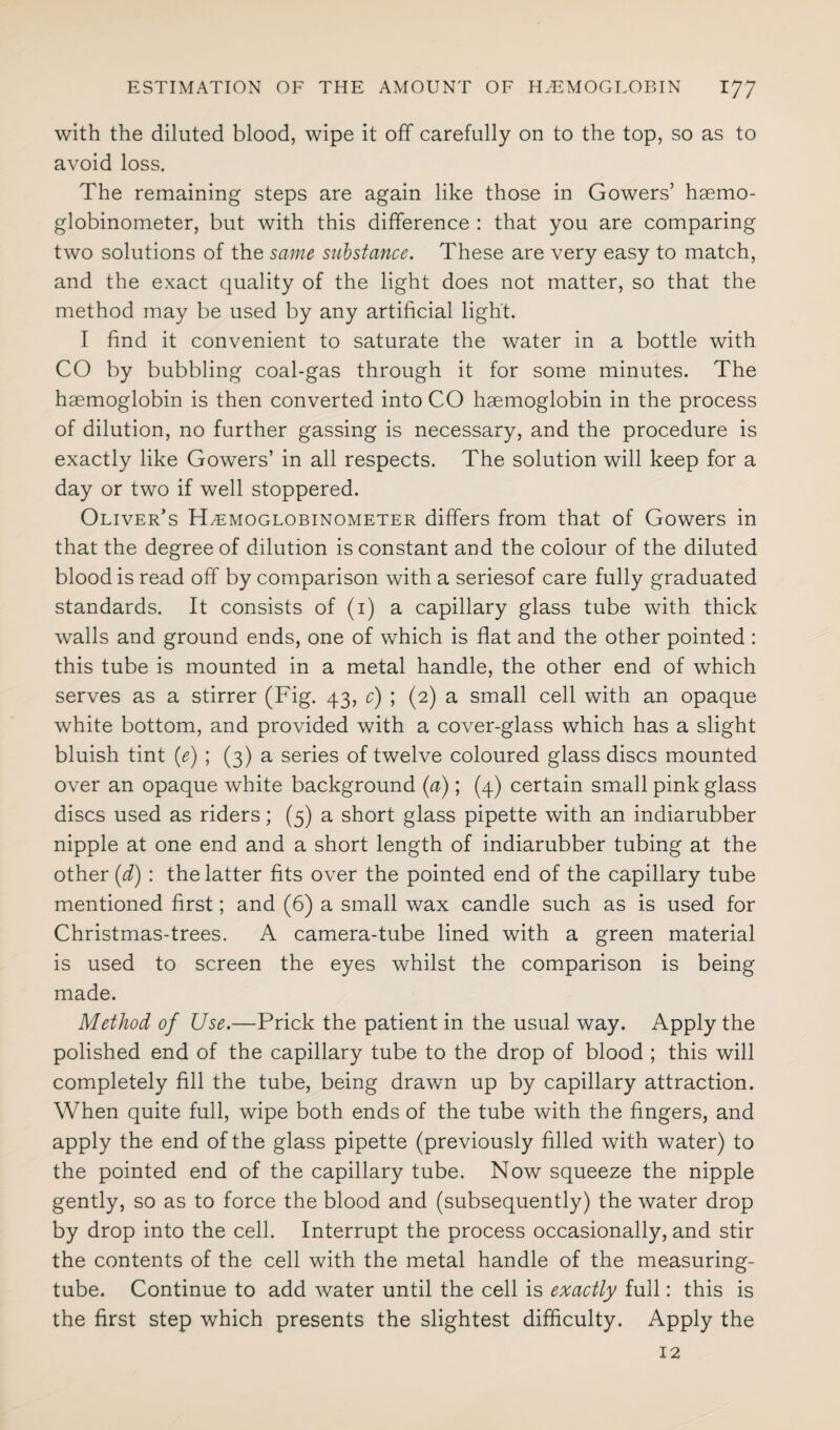 with the diluted blood, wipe it off carefully on to the top, so as to avoid loss. The remaining steps are again like those in Gowers’ haemo- globinometer, but with this difference : that you are comparing two solutions of the same substance. These are very easy to match, and the exact quality of the light does not matter, so that the method may be used by any artificial light. I find it convenient to saturate the water in a bottle with CO by bubbling coal-gas through it for some minutes. The haemoglobin is then converted into CO haemoglobin in the process of dilution, no further gassing is necessary, and the procedure is exactly like Gowers’ in all respects. The solution will keep for a day or two if well stoppered. Oliver’s H^emoglobinometer differs from that of Gowers in that the degree of dilution is constant and the colour of the diluted blood is read off by comparison with a seriesof care fully graduated standards. It consists of (1) a capillary glass tube with thick walls and ground ends, one of which is flat and the other pointed : this tube is mounted in a metal handle, the other end of which serves as a stirrer (Fig. 43, c) ; (2) a small cell with an opaque white bottom, and provided with a cover-glass which has a slight bluish tint (e) ; (3) a series of twelve coloured glass discs mounted over an opaque white background (a); (4) certain small pink glass discs used as riders; (5) a short glass pipette with an indiarubber nipple at one end and a short length of indiarubber tubing at the other (d) : the latter fits over the pointed end of the capillary tube mentioned first; and (6) a small wax candle such as is used for Christmas-trees. A camera-tube lined with a green material is used to screen the eyes whilst the comparison is being made. Method of Use.—Prick the patient in the usual way. Apply the polished end of the capillary tube to the drop of blood ; this will completely fill the tube, being drawn up by capillary attraction. When quite full, wipe both ends of the tube with the fingers, and apply the end of the glass pipette (previously filled with water) to the pointed end of the capillary tube. Now squeeze the nipple gently, so as to force the blood and (subsequently) the water drop by drop into the cell. Interrupt the process occasionally, and stir the contents of the cell with the metal handle of the measuring- tube. Continue to add water until the cell is exactly full: this is the first step which presents the slightest difficulty. Apply the 12