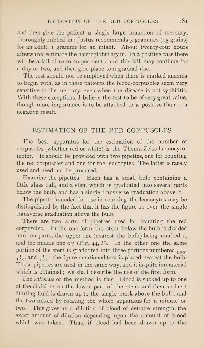 and then give the patient a single large inunction of mercury, thoroughly rubbed in : Justus recommends 3 grammes (45 grains) for an adult, 1 gramme for an infant. About twenty-four hours afterwards estimate the haemoglobin again. In a positive case there will be a fall of to to 20 per cent., and this fall may continue for a day or two, and then give place to a gradual rise. The test should not be employed when there is marked anaemia to begin with, as in these patients the blood-corpuscles seem very sensitive to the mercury, even when the disease is not syphilitic. With these exceptions, I believe the test to be of very great value, though more importance is to be attached to a positive than to a negative result. ESTIMATION OF THE RED CORPUSCLES The best apparatus for the estimation of the number of corpuscles (whether red or white) is the Thoma-Zeiss haemocyto- meter. It should be provided with two pipettes, one for counting the red corpuscles and one for the leucocytes. The latter is rarely used and need not be procured. Examine the pipettes. Each has a small bulb containing a little glass ball, and a stem which is graduated into several parts below the bulb, and has a single transverse graduation above it. The pipette intended for use in counting the leucocytes may be distinguished by the fact that it has the figure 11 over the single transverse graduation above the bulb. There are two sorts of pipettes used for counting the red corpuscles. In the one form the stem below the bulb is divided into ten parts, the upper one (nearest the bulb) being marked 1, and the middle one o#5 (Fig. 44, S). In the other one the same portion of the stem is graduated into three portions numbered y, yi-Q, and o-Jy ; the figure mentioned first is placed nearest the bulb. These pipettes are used in the same way, and it is quite immaterial which is obtained ; we shall describe the use of the first form. The rationale of the method is this : Blood is sucked up to one of the divisions on the lower part of the stem, and then an inert diluting fluid is drawn up to the single mark above the bulb, and the two mixed by rotating the whole apparatus for a minute or two. This gives us a dilution of blood of definite strength, the exact amount of dilution depending upon the amount of blood which was taken. Thus, if blood had been drawn up to the