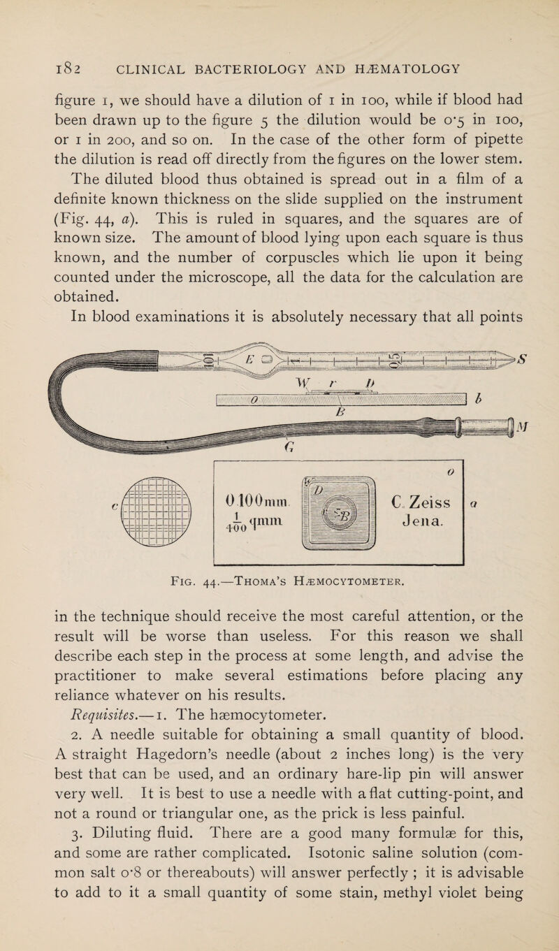 figure 1, we should have a dilution of 1 in 100, while if blood had been drawn up to the figure 5 the dilution would be 0*5 in 100, or 1 in 200, and so on. In the case of the other form of pipette the dilution is read off directly from the figures on the lower stem. The diluted blood thus obtained is spread out in a film of a definite known thickness on the slide supplied on the instrument (Fig. 44, a). This is ruled in squares, and the squares are of known size. The amount of blood lying upon each square is thus known, and the number of corpuscles which lie upon it being counted under the microscope, all the data for the calculation are obtained. In blood examinations it is absolutely necessary that all points in the technique should receive the most careful attention, or the result will be worse than useless. For this reason we shall describe each step in the process at some length, and advise the practitioner to make several estimations before placing any reliance whatever on his results. Requisites.— 1. The haemocytometer. 2. A needle suitable for obtaining a small quantity of blood. A straight Hagedorn’s needle (about 2 inches long) is the very best that can be used, and an ordinary hare-lip pin will answer very well. It is best to use a needle with aflat cutting-point, and not a round or triangular one, as the prick is less painful. 3. Diluting fluid. There are a good many formulae for this, and some are rather complicated. Isotonic saline solution (com¬ mon salt o*8 or thereabouts) will answer perfectly ; it is advisable to add to it a small quantity of some stain, methyl violet being