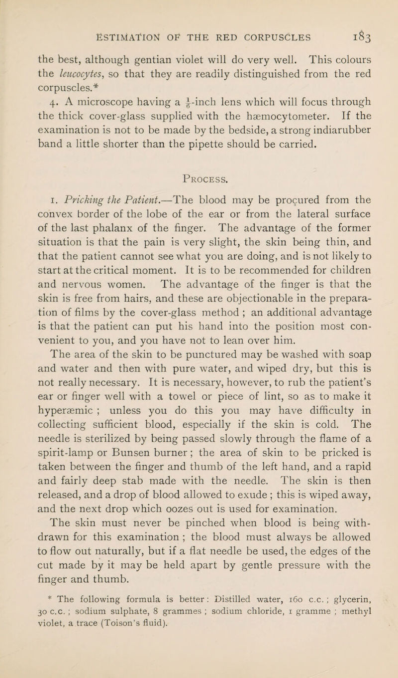 the best, although gentian violet will do very well. This colours the leucocytes, so that they are readily distinguished from the red corpuscles.* 4. A microscope having a ^-inch lens which will focus through the thick cover-glass supplied with the hgemocytometer. If the examination is not to be made by the bedside, a strong indiarubber band a little shorter than the pipette should be carried. Process. 1. Pricking the Patient.—The blood may be procured from the convex border of the lobe of the ear or from the lateral surface of the last phalanx of the finger. The advantage of the former situation is that the pain is very slight, the skin being thin, and that the patient cannot see what you are doing, and is not likely to start at the critical moment. It is to be recommended for children and nervous women. The advantage of the finger is that the skin is free from hairs, and these are objectionable in the prepara¬ tion of films by the cover-glass method ; an additional advantage is that the patient can put his hand into the position most con¬ venient to you, and you have not to lean over him. The area of the skin to be punctured may be washed with soap and water and then with pure water, and wiped dry, but this is not really necessary. It is necessary, however, to rub the patient’s ear or finger well with a towel or piece of lint, so as to make it hyperaemic ; unless you do this you may have difficulty in collecting sufficient blood, especially if the skin is cold. The needle is sterilized by being passed slowly through the flame of a spirit-lamp or Bunsen burner ; the area of skin to be pricked is taken between the finger and thumb of the left hand, and a rapid and fairly deep stab made with the needle. The skin is then released, and a drop of blood allowed to exude ; this is wiped away, and the next drop which oozes out is used for examination. The skin must never be pinched when blood is being with¬ drawn for this examination ; the blood must always be allowed to flow out naturally, but if a flat needle be used, the edges of the cut made by it may be held apart by gentle pressure with the finger and thumb. * The following formula is better: Distilled water, 160 c.c. ; glycerin, 30 c.c. ; sodium sulphate, 8 grammes ; sodium chloride, i gramme ; methyl violet, a trace (Toison’s fluid).