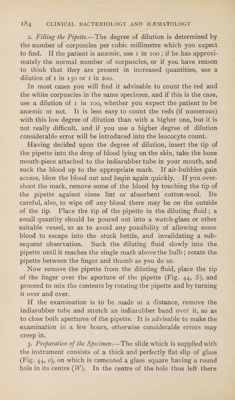 2. Filling the Pipette.—The degree of dilution is determined by the number of corpuscles per cubic millimetre which you expect to find. If the patient is anaemic, use 1 in 100 ; if he has approxi¬ mately the normal number of corpuscles, or if you have reason to think that they are present in increased quantities, use a dilution of 1 in 150 or 1 in 200. In most cases you will find it advisable to count the red and the white corpuscles in the same specimen, and if this is the case, use a dilution of 1 in 100, whether you expect the patient to be anaemic or not. It is less easy to count the reds (if numerous) with this low degree of dilution than with a higher one, but it is not really difficult, and if you use a higher degree of dilution considerable error will be introduced into the leucocyte count. Having decided upon the degree of dilution, insert the tip of the pipette into the drop of blood lying on the skin, take the bone mouth-piece attached to the indiarubber tube in your mouth, and suck the blood up to the appropriate mark. If air-bubbles gain access, blow the blood out and begin again quickly. If you over¬ shoot the mark, remove some of the blood by touching the tip of the pipette against some lint or absorbent cotton-wool. Be careful, also, to wipe off any blood there may be on the outside of the tip. Place the tip of the pipette in the diluting fluid ; a small quantity should be poured out into a watch-glass or other suitable vessel, so as to avoid any possibility of allowing some blood to escape into the stock bottle, and invalidating a sub¬ sequent observation. Suck the diluting fluid slowly into the pipette until it reaches the single mark above the bulb ; rotate the pipette between the finger and thumb as you do so. Now remove the pipette from the diluting fluid, place the tip of the finger over the aperture of the pipette (Fig. 44, S), and proceed to mix the contents by rotating the pipette and by turning it over and over. If the examination is to be made at a distance, remove the indiarubber tube and stretch an indiarubber band over it, so as to close both apertures of the pipette. It is advisable to make the examination in a few hours, otherwise considerable errors may creep in. 3. Preparation of the Specimen.—The slide which is supplied with the instrument consists of a thick and perfectly flat slip of glass (Fig. 44, 0), on which is cemented a glass square having a round hole in its centre (IF). In the centre of the hole thus left there