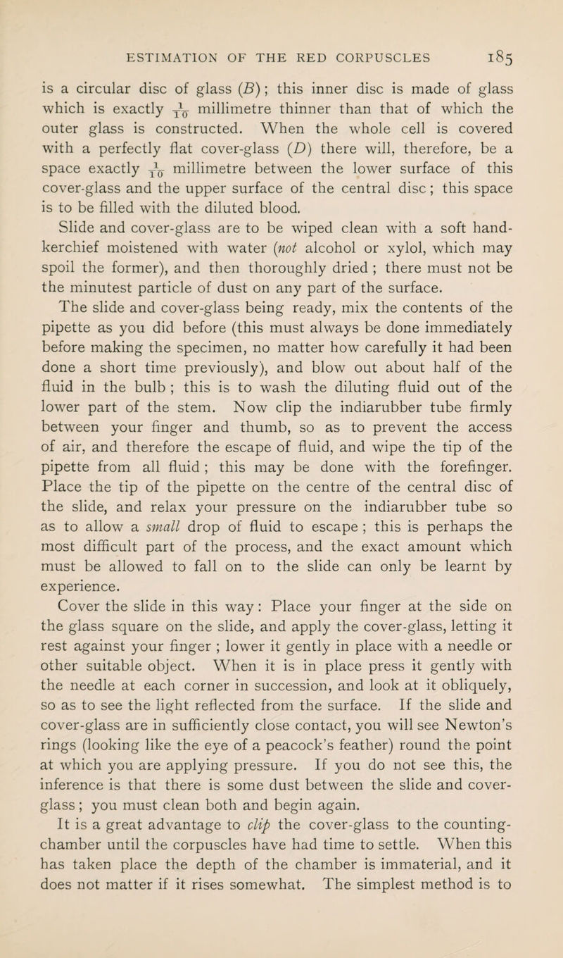 is a circular disc of glass (.B); this inner disc is made of glass which is exactly millimetre thinner than that of which the outer glass is constructed. When the whole cell is covered with a perfectly flat cover-glass (D) there will, therefore, be a space exactly — millimetre between the lower surface of this cover-glass and the upper surface of the central disc; this space is to be filled with the diluted blood. Slide and cover-glass are to be wiped clean with a soft hand¬ kerchief moistened with water (not alcohol or xylol, which may spoil the former), and then thoroughly dried ; there must not be the minutest particle of dust on any part of the surface. The slide and cover-glass being ready, mix the contents of the pipette as you did before (this must always be done immediately before making the specimen, no matter how carefully it had been done a short time previously), and blow out about half of the fluid in the bulb ; this is to wash the diluting fluid out of the lower part of the stem. Now clip the indiarubber tube firmly between your finger and thumb, so as to prevent the access of air, and therefore the escape of fluid, and wipe the tip of the pipette from all fluid ; this may be done with the forefinger. Place the tip of the pipette on the centre of the central disc of the slide, and relax your pressure on the indiarubber tube so as to allow a small drop of fluid to escape ; this is perhaps the most difficult part of the process, and the exact amount which must be allowed to fall on to the slide can only be learnt by experience. Cover the slide in this way: Place your finger at the side on the glass square on the slide, and apply the cover-glass, letting it rest against your finger ; lower it gently in place with a needle or other suitable object. When it is in place press it gently with the needle at each corner in succession, and look at it obliquely, so as to see the light reflected from the surface. If the slide and cover-glass are in sufficiently close contact, you will see Newton’s rings (looking like the eye of a peacock’s feather) round the point at which you are applying pressure. If you do not see this, the inference is that there is some dust between the slide and cover- glass ; you must clean both and begin again. It is a great advantage to clip the cover-glass to the counting- chamber until the corpuscles have had time to settle. When this has taken place the depth of the chamber is immaterial, and it does not matter if it rises somewhat. The simplest method is to