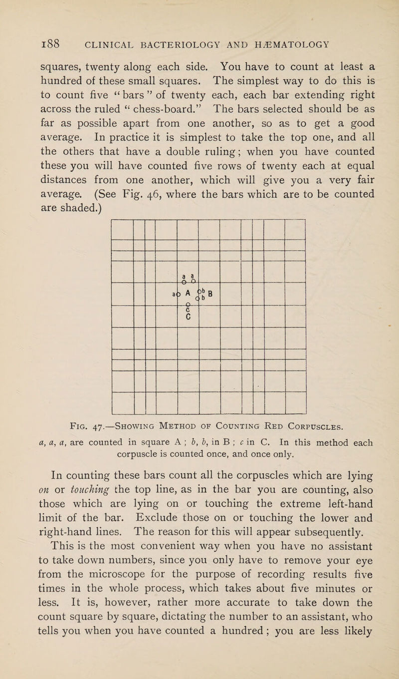 squares, twenty along each side. You have to count at least a hundred of these small squares. The simplest way to do this is to count five “ bars ” of twenty each, each bar extending right across the ruled “ chess-board.” The bars selected should be as far as possible apart from one another, so as to get a good average. In practice it is simplest to take the top one, and all the others that have a double ruling; when you have counted these you will have counted five rows of twenty each at equal distances from one another, which will give you a very fair average. (See Fig. 46, where the bars which are to be counted are shaded.) a ^ n a< >Ac Q OQ -0 ja j ___ c G Fig. 47.—Showing Method of Counting Red Corpuscles. a, a, a, are counted in square A ; b, b, in B ; c in C. In this method each corpuscle is counted once, and once only. In counting these bars count all the corpuscles which are lying on or touching the top line, as in the bar you are counting, also those which are lying on or touching the extreme left-hand limit of the bar. Exclude those on or touching the lower and right-hand lines. The reason for this will appear subsequently. This is the most convenient way when you have no assistant to take down numbers, since you only have to remove your eye from the microscope for the purpose of recording results five times in the whole process, which takes about five minutes or less. It is, however, rather more accurate to take down the count square by square, dictating the number to an assistant, who tells you when you have counted a hundred ; you are less likely