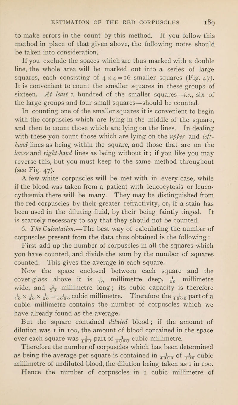 to make errors in the count by this method. If you follow this method in place of that given above, the following notes should be taken into consideration. If you exclude the spaces which are thus marked with a double line, the whole area will be marked out into a series of large squares, each consisting of 4x4=16 smaller squares (Fig. 47). It is convenient to count the smaller squares in these groups of sixteen. At least a hundred of the smaller squares—i.e., six of the large groups and four small squares—should be counted. In counting one of the smaller squares it is convenient to begin with the corpuscles which are lying in the middle of the square, and then to count those which are lying on the lines. In dealing with these you count those which are lying on the upper and left- hand lines as being within the square, and those that are on the lower and right-hand lines as being without it; if you like you may reverse this, but you must keep to the same method throughout (see Fig. 47). A few white corpuscles will be met with in every case, while if the blood was taken from a patient with leucocytosis or leuco- cythaemia there will be many. They may be distinguished from the red corpuscles by their greater refractivity, or, if a stain has been used in the diluting fluid, by their being faintly tinged. It is scarcely necessary to say that they should not be counted. 6. The Calcidation.—The best way of calculating the number of corpuscles present from the data thus obtained is the following : First add up the number of corpuscles in all the squares which you have counted, and divide the sum by the number of squares counted. This gives the average in each square. Now the space enclosed between each square and the cover-glass above it is — millimetre deep, millimetre wide, and millimetre long ; its cubic capacity is therefore to' x nV x 2V = ToV0 cubic millimetre. Therefore the TIJ^ part of a cubic millimetre contains the number of corpuscles which we have already found as the average. But the square contained diluted blood ; if the amount of dilution was i in ioo, the amount of blood contained in the space over each square was part of TqVo' cubic millimetre. Therefore the number of corpuscles which has been determined as being the average per square is contained in ToVo °f iiu cubic millimetre of undiluted blood, the dilution being taken as i in ioo.