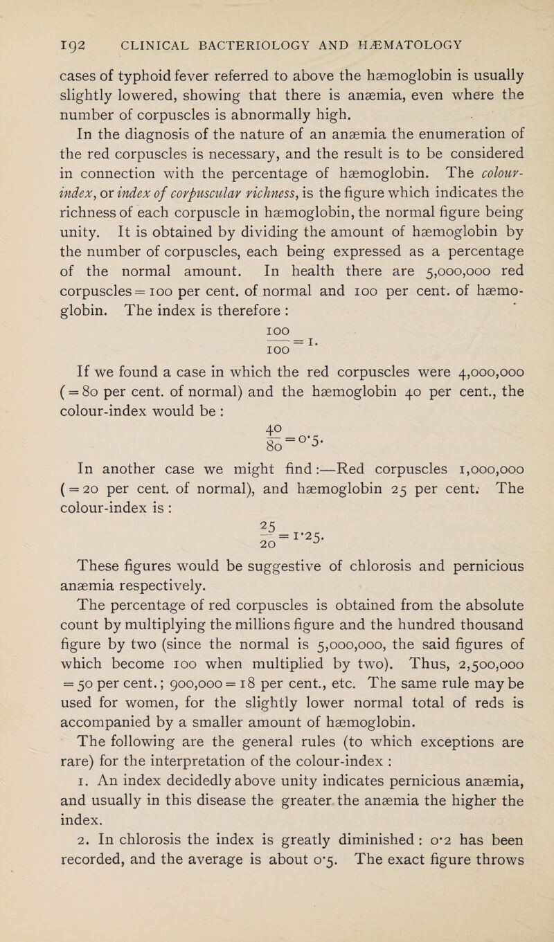 cases of typhoid fever referred to above the haemoglobin is usually slightly lowered, showing that there is anaemia, even where the number of corpuscles is abnormally high. In the diagnosis of the nature of an anaemia the enumeration of the red corpuscles is necessary, and the result is to be considered in connection with the percentage of haemoglobin. The colour- index, or index of corpuscular richness, is the figure which indicates the richness of each corpuscle in haemoglobin, the normal figure being unity. It is obtained by dividing the amount of haemoglobin by the number of corpuscles, each being expressed as a percentage of the normal amount. In health there are 5,000,000 red corpuscles = 100 per cent, of normal and 100 per cent, of haemo¬ globin. The index is therefore : 100 -= 1. 100 If we found a case in which the red corpuscles were 4,000,000 ( = 80 per cent, of normal) and the haemoglobin 40 per cent., the colour-index would be : In another case we might find :—Red corpuscles 1,000,000 ( = 20 per cent, of normal), and haemoglobin 25 per cent; The colour-index is : 25 — = 1*25. 20 J These figures would be suggestive of chlorosis and pernicious anaemia respectively. The percentage of red corpuscles is obtained from the absolute count by multiplying the millions figure and the hundred thousand figure by two (since the normal is 5,000,000, the said figures of which become 100 when multiplied by two). Thus, 2,500,000 = 50 per cent.; 900,000 =18 per cent., etc. The same rule may be used for women, for the slightly lower normal total of reds is accompanied by a smaller amount of haemoglobin. The following are the general rules (to which exceptions are rare) for the interpretation of the colour-index : 1. An index decidedly above unity indicates pernicious anaemia, and usually in this disease the greater the anaemia the higher the index. 2. In chlorosis the index is greatly diminished : 0*2 has been recorded, and the average is about 0*5. The exact figure throws