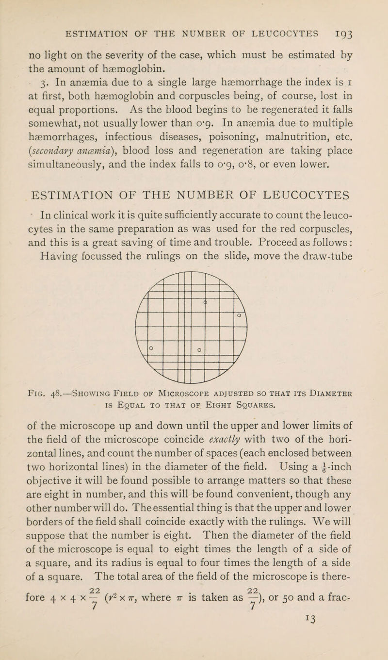 no light on the severity of the case, which must be estimated by the amount of haemoglobin. 3. In anaemia due to a single large haemorrhage the index is 1 at first, both haemoglobin and corpuscles being, of course, lost in equal proportions. As the blood begins to be regenerated it falls somewhat, not usually lower than 0*9. In anaemia due to multiple haemorrhages, infectious diseases, poisoning, malnutrition, etc. {secondary anaemia), blood loss and regeneration are taking place simultaneously, and the index falls to o-g, o-8, or even lower. ESTIMATION OF THE NUMBER OF LEUCOCYTES In clinical work it is quite sufficiently accurate to count the leuco¬ cytes in the same preparation as was used for the red corpuscles, and this is a great saving of time and trouble. Proceed as follows : Having focussed the rulings on the slide, move the draw-tube Fig. 48.—Showing Field of Microscope adjusted so that its Diameter is Equal to that of Eight Squares. of the microscope up and down until the upper and lower limits of the field of the microscope coincide exactly with two of the hori¬ zontal lines, and count the number of spaces (each enclosed between two horizontal lines) in the diameter of the field. Using a -^--inch objective it will be found possible to arrange matters so that these are eight in number, and this will be found convenient, though any other number will do. The essential thing is that the upper and lower borders of the field shall coincide exactly with the rulings. We will suppose that the number is eight. Then the diameter of the field of the microscope is equal to eight times the length of a side of a square, and its radius is equal to four times the length of a side of a square. The total area of the field of the microscope is there- 22 . 22 fore 4 x 4 x -- (r2 x 7r, where tv is taken as — ), or 50 and a frac-