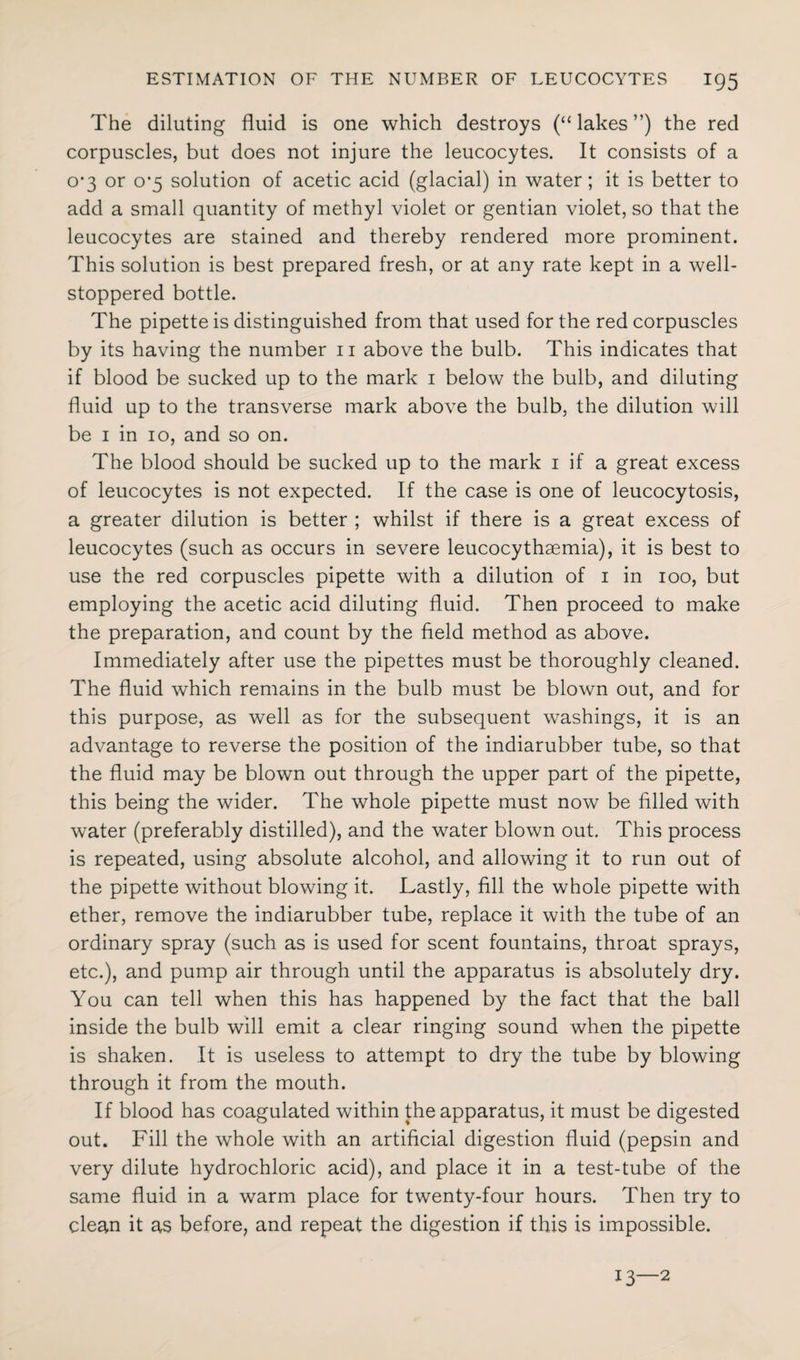 The diluting fluid is one which destroys (“lakes”) the red corpuscles, but does not injure the leucocytes. It consists of a o’3 or 0*5 solution of acetic acid (glacial) in water; it is better to add a small quantity of methyl violet or gentian violet, so that the leucocytes are stained and thereby rendered more prominent. This solution is best prepared fresh, or at any rate kept in a well- stoppered bottle. The pipette is distinguished from that used for the red corpuscles by its having the number 11 above the bulb. This indicates that if blood be sucked up to the mark 1 below the bulb, and diluting fluid up to the transverse mark above the bulb, the dilution will be 1 in 10, and so on. The blood should be sucked up to the mark 1 if a great excess of leucocytes is not expected. If the case is one of leucocytosis, a greater dilution is better ; whilst if there is a great excess of leucocytes (such as occurs in severe leucocythaemia), it is best to use the red corpuscles pipette with a dilution of 1 in 100, but employing the acetic acid diluting fluid. Then proceed to make the preparation, and count by the field method as above. Immediately after use the pipettes must be thoroughly cleaned. The fluid which remains in the bulb must be blown out, and for this purpose, as well as for the subsequent washings, it is an advantage to reverse the position of the indiarubber tube, so that the fluid may be blown out through the upper part of the pipette, this being the wider. The whole pipette must now be filled with water (preferably distilled), and the water blown out. This process is repeated, using absolute alcohol, and allowing it to run out of the pipette without blowing it. Lastly, fill the whole pipette with ether, remove the indiarubber tube, replace it with the tube of an ordinary spray (such as is used for scent fountains, throat sprays, etc.), and pump air through until the apparatus is absolutely dry. You can tell when this has happened by the fact that the ball inside the bulb will emit a clear ringing sound when the pipette is shaken. It is useless to attempt to dry the tube by blowing through it from the mouth. If blood has coagulated within the apparatus, it must be digested out. Fill the whole with an artificial digestion fluid (pepsin and very dilute hydrochloric acid), and place it in a test-tube of the same fluid in a warm place for twenty-four hours. Then try to clean it as before, and repeat the digestion if this is impossible. 13—2