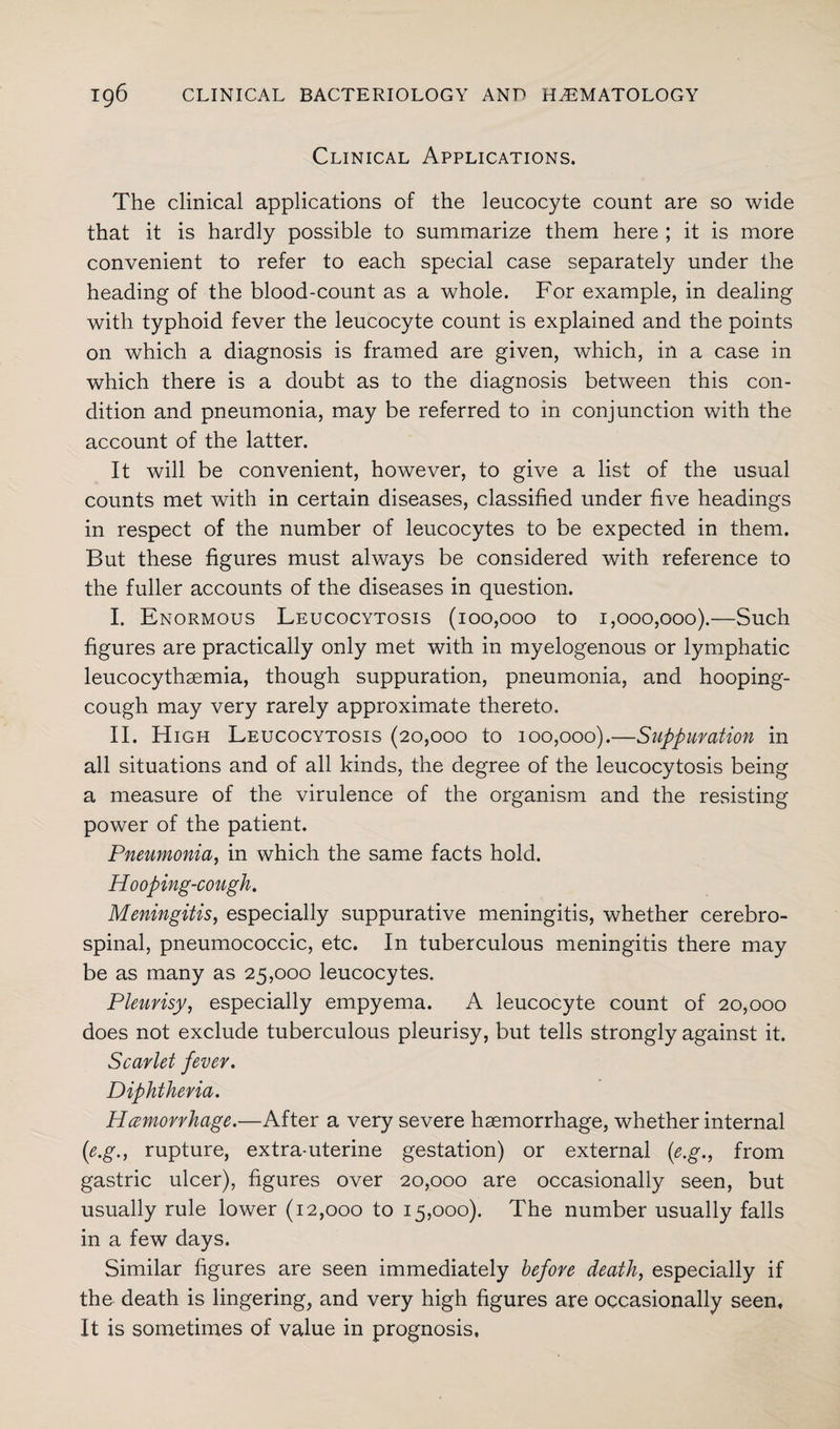 Clinical Applications. The clinical applications of the leucocyte count are so wide that it is hardly possible to summarize them here ; it is more convenient to refer to each special case separately under the heading of the blood-count as a whole. For example, in dealing with typhoid fever the leucocyte count is explained and the points on which a diagnosis is framed are given, which, in a case in which there is a doubt as to the diagnosis between this con¬ dition and pneumonia, may be referred to in conjunction with the account of the latter. It will be convenient, however, to give a list of the usual counts met with in certain diseases, classified under five headings in respect of the number of leucocytes to be expected in them. But these figures must always be considered with reference to the fuller accounts of the diseases in question. I. Enormous Leucocytosis (100,000 to 1,000,000).—Such figures are practically only met with in myelogenous or lymphatic leucocythaemia, though suppuration, pneumonia, and hooping- cough may very rarely approximate thereto. II. High Leucocytosis (20,000 to 100,000).—Suppuration in all situations and of all kinds, the degree of the leucocytosis being a measure of the virulence of the organism and the resisting power of the patient. Pneumonia, in which the same facts hold. Hooping-cough. Meningitis, especially suppurative meningitis, whether cerebro¬ spinal, pneumococcic, etc. In tuberculous meningitis there may be as many as 25,000 leucocytes. Pleurisy, especially empyema. A leucocyte count of 20,000 does not exclude tuberculous pleurisy, but tells strongly against it. Scarlet fever. Diphtheria. Hemorrhage.—After a very severe haemorrhage, whether internal (e.g., rupture, extra-uterine gestation) or external (e.g., from gastric ulcer), figures over 20,000 are occasionally seen, but usually rule lower (12,000 to 15,000). The number usually falls in a few days. Similar figures are seen immediately before death, especially if the death is lingering, and very high figures are occasionally seen. It is sometimes of value in prognosis.