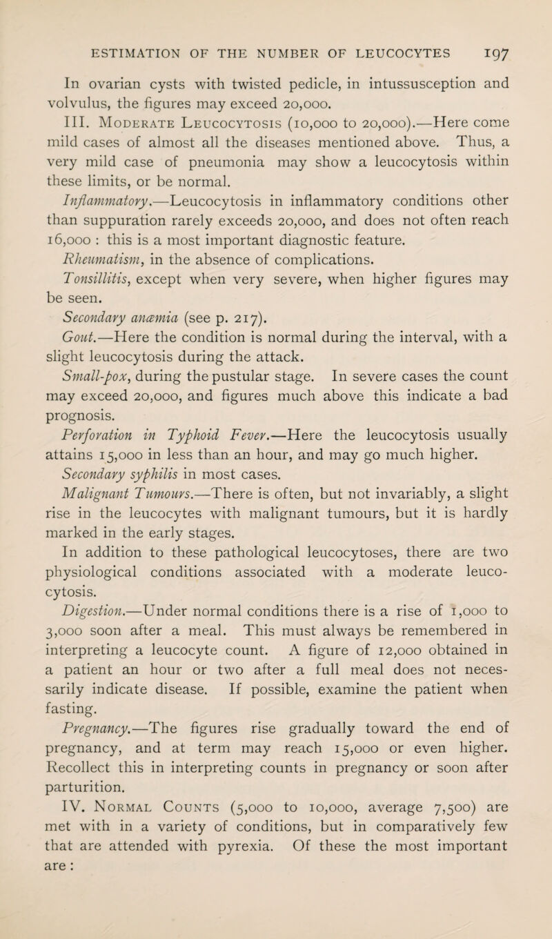 In ovarian cysts with twisted pedicle, in intussusception and volvulus, the figures may exceed 20,000. III. Moderate Leucocytosis (10,000 to 20,000).—Here come mild cases of almost all the diseases mentioned above. Thus, a very mild case of pneumonia may show a leucocytosis within these limits, or be normal. Inflammatory.—Leucocytosis in inflammatory conditions other than suppuration rarely exceeds 20,000, and does not often reach 16,000 : this is a most important diagnostic feature. Rheumatism, in the absence of complications. Tonsillitis, except when very severe, when higher figures may be seen. Secondary ancemia (see p. 217). Gout.—Here the condition is normal during the interval, with a slight leucocytosis during the attack. Small-pox, during the pustular stage. In severe cases the count may exceed 20,000, and figures much above this indicate a bad prognosis. Perforation in Typhoid Fever.—Here the leucocytosis usually attains 15,000 in less than an hour, and may go much higher. Secondary syphilis in most cases. Malignant Tumours.—There is often, but not invariably, a slight rise in the leucocytes with malignant tumours, but it is hardly marked in the early stages. In addition to these pathological leucocytoses, there are two physiological conditions associated with a moderate leuco¬ cytosis. Digestion.—Under normal conditions there is a rise of 1,000 to 3,000 soon after a meal. This must always be remembered in interpreting a leucocyte count. A figure of 12,000 obtained in a patient an hour or two after a full meal does not neces¬ sarily indicate disease. If possible, examine the patient when fasting. Pregnancy.—The figures rise gradually toward the end of pregnancy, and at term may reach 15,000 or even higher. Recollect this in interpreting counts in pregnancy or soon after parturition. IV. Normal Counts (5,000 to 10,000, average 7,500) are met with in a variety of conditions, but in comparatively few that are attended with pyrexia. Of these the most important are: