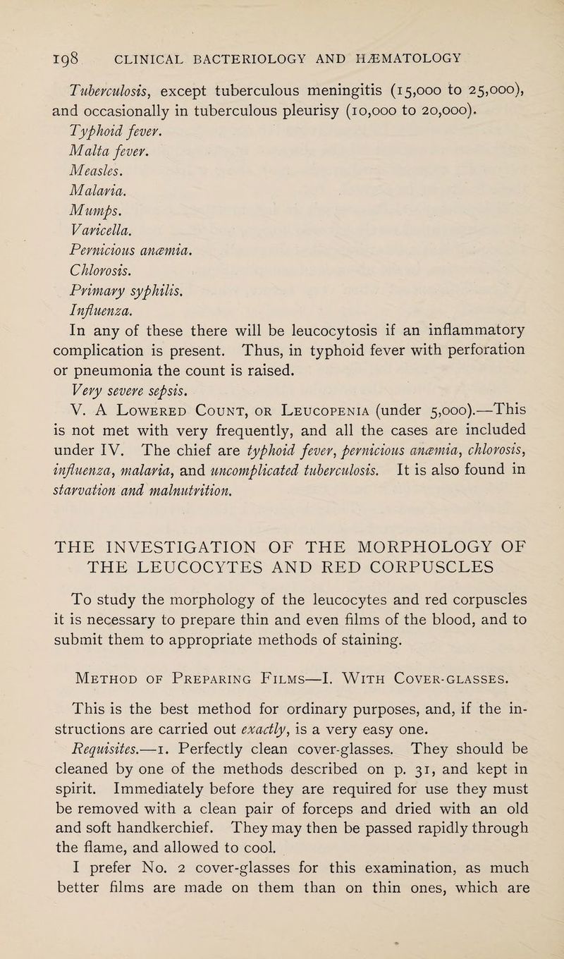 Tuberculosis, except tuberculous meningitis (15,000 to 25,000), and occasionally in tuberculous pleurisy (10,000 to 20,000). Typhoid fever. Malta fever. Measles. Malaria. Mumps. Varicella. Pernicious anmnia. Chlorosis. Primary syphilis. Influenza. In any of these there will be leucocytosis if an inflammatory complication is present. Thus, in typhoid fever with perforation or pneumonia the count is raised. Very severe sepsis. V. A Lowered Count, or Leucopenia (under 5,000).—This is not met with very frequently, and all the cases are included under IV. The chief are typhoid fever, pernicious ancemia, chlorosis, influenza, malaria, and uncomplicated tuberculosis. It is also found in starvation and malnutrition. THE INVESTIGATION OF THE MORPHOLOGY OF THE LEUCOCYTES AND RED CORPUSCLES To study the morphology of the leucocytes and red corpuscles it is necessary to prepare thin and even films of the blood, and to submit them to appropriate methods of staining. Method of Preparing Films—I. With Cover-glasses. This is the best method for ordinary purposes, and, if the in¬ structions are carried out exactly, is a very easy one. Requisites.—1. Perfectly clean cover-glasses. They should be cleaned by one of the methods described on p. 31, and kept in spirit. Immediately before they are required for use they must be removed with a clean pair of forceps and dried with an old and soft handkerchief. They may then be passed rapidly through the flame, and allowed to cool. I prefer No. 2 cover-glasses for this examination, as much better films are made on them than on thin ones, which are