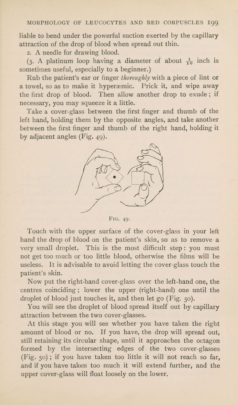 liable to bend under the powerful suction exerted by the capillary attraction of the drop of blood when spread out thin. 2. A needle for drawing blood. (3. A platinum loop having a diameter of about T^- inch is sometimes useful, especially to a beginner.) Rub the patient’s ear or finger thoroughly with a piece of lint or a towel, so as to make it hyperaemic. Prick it, and wipe away the first drop of blood. Then allow another drop to exude ; if necessary, you may squeeze it a little. Take a cover-glass between the first finger and thumb of the left hand, holding them by the opposite angles, and take another between the first finger and thumb of the right hand, holding it by adjacent angles (Fig. 49). Touch with the upper surface of the cover-glass in your left hand the drop of blood on the patient’s skin, so as to remove a very small droplet. This is the most difficult step : you must not get too much or too little blood, otherwise the films will be useless. It is advisable to avoid letting the cover-glass touch the patient’s skin. Now put the right-hand cover-glass over the left-hand one, the centres coinciding ; lower the upper (right-hand) one until the droplet of blood just touches it, and then let go (Fig. 50). You will see the droplet of blood spread itself out by capillary attraction between the two cover-glasses. At this stage you will see whether you have taken the right amount of blood or no. If you have, the drop will spread out, still retaining its circular shape, until it approaches the octagon formed by the intersecting edges of the two cover-glasses (Fig. 50) ; if you have taken too little it will not reach so far, and if you have taken too much it will extend further, and the upper cover-glass will float loosely on the lower.