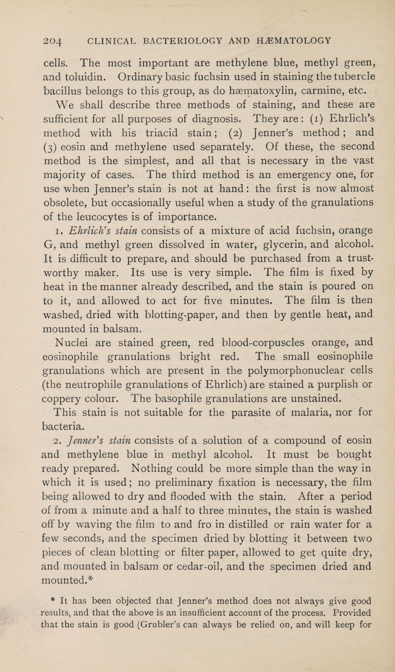 cells. The most important are methylene blue, methyl green, and toluidin. Ordinary basic fuchsin used in staining the tubercle bacillus belongs to this group, as do haematoxylin, carmine, etc. We shall describe three methods of staining, and these are sufficient for all purposes of diagnosis. They are : (i) Ehrlich’s method with his triacid stain; (2) Jenner’s method; and (3) eosin and methylene used separately. Of these, the second method is the simplest, and all that is necessary in the vast majority of cases. The third method is an emergency one, for use when Jenner’s stain is not at hand: the first is now almost obsolete, but occasionally useful when a study of the granulations of the leucocytes is of importance. 1. Ehrlich's stain consists of a mixture of acid fuchsin, orange G, and methyl green dissolved in water, glycerin, and alcohol. It is difficult to prepare, and should be purchased from a trust¬ worthy maker. Its use is very simple. The film is fixed by heat in the manner already described, and the stain is poured on to it, and allowed to act for five minutes. The film is then washed, dried with blotting-paper, and then by gentle heat, and mounted in balsam. Nuclei are stained green, red blood-corpuscles orange, and eosinophile granulations bright red. The small eosinophile granulations which are present in the polymorphonuclear cells (the neutrophile granulations of Ehrlich) are stained a purplish or coppery colour. The basophile granulations are unstained. This stain is not suitable for the parasite of malaria, nor for bacteria. 2. Jennev's stain consists of a solution of a compound of eosin and methylene blue in methyl alcohol. It must be bought ready prepared. Nothing could be more simple than the way in which it is used; no preliminary fixation is necessary, the film being allowed to dry and flooded with the stain. After a period of from a minute and a half to three minutes, the stain is washed off by waving the film to and fro in distilled or rain water for a few seconds, and the specimen dried by blotting it between two pieces of clean blotting or filter paper, allowed to get quite dry, and mounted in balsam, or cedar-oil, and the specimen dried and mounted.* * It has been objected that Jenner’s method does not always give good results, and that the above is an insufficient account of the process. Provided that the stain is good (Grubler’s can always be relied on, and will keep for
