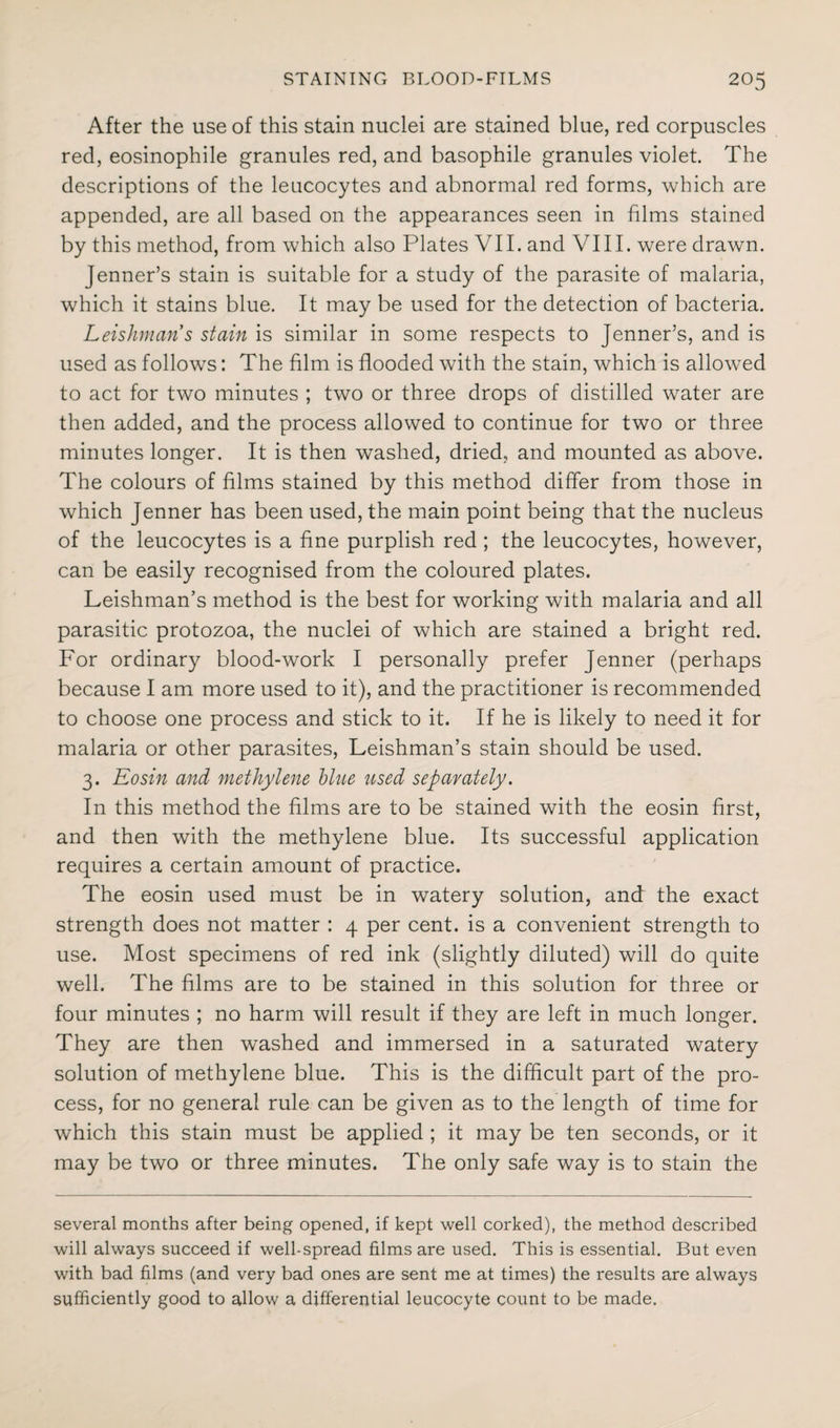 After the use of this stain nuclei are stained blue, red corpuscles red, eosinophile granules red, and basophile granules violet. The descriptions of the leucocytes and abnormal red forms, which are appended, are all based on the appearances seen in films stained by this method, from which also Plates VII. and VIII. were drawn. Jenner’s stain is suitable for a study of the parasite of malaria, which it stains blue. It may be used for the detection of bacteria. Leishmans stain is similar in some respects to Jenner’s, and is used as follows: The film is flooded with the stain, which is allowed to act for two minutes ; two or three drops of distilled water are then added, and the process allowed to continue for two or three minutes longer. It is then washed, dried, and mounted as above. The colours of films stained by this method differ from those in which Jenner has been used, the main point being that the nucleus of the leucocytes is a fine purplish red ; the leucocytes, however, can be easily recognised from the coloured plates. Leishman’s method is the best for working with malaria and all parasitic protozoa, the nuclei of which are stained a bright red. For ordinary blood-work I personally prefer Jenner (perhaps because I am more used to it), and the practitioner is recommended to choose one process and stick to it. If he is likely to need it for malaria or other parasites, Leishman’s stain should be used. 3. Eosin and methylene blue used separately. In this method the films are to be stained with the eosin first, and then with the methylene blue. Its successful application requires a certain amount of practice. The eosin used must be in watery solution, and the exact strength does not matter : 4 per cent, is a convenient strength to use. Most specimens of red ink (slightly diluted) will do quite well. The films are to be stained in this solution for three or four minutes ; no harm will result if they are left in much longer. They are then washed and immersed in a saturated watery solution of methylene blue. This is the difficult part of the pro¬ cess, for no general rule can be given as to the length of time for which this stain must be applied ; it may be ten seconds, or it may be two or three minutes. The only safe way is to stain the several months after being opened, if kept well corked), the method described will always succeed if well-spread films are used. This is essential. But even with bad films (and very bad ones are sent me at times) the results are always sufficiently good to allow a differential leucocyte count to be made.