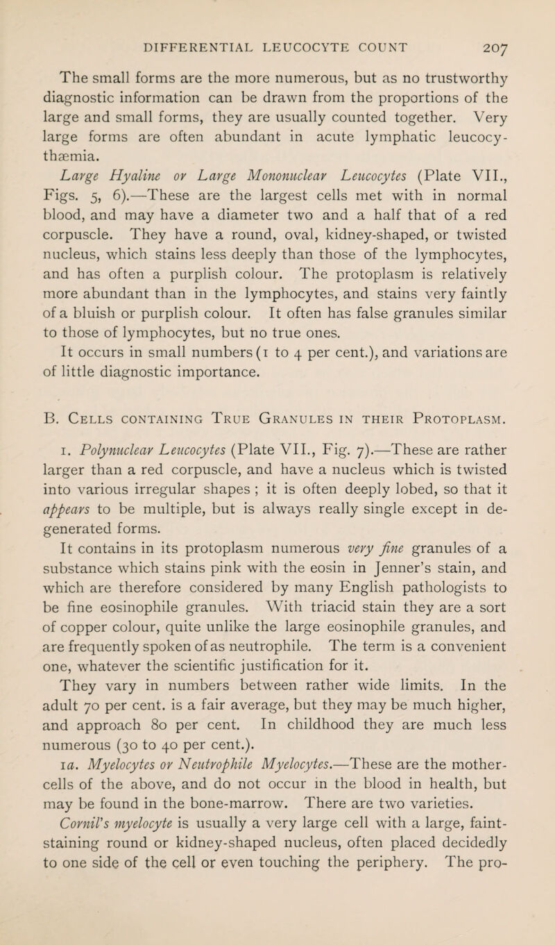 The small forms are the more numerous, but as no trustworthy diagnostic information can be drawn from the proportions of the large and small forms, they are usually counted together. Very large forms are often abundant in acute lymphatic leucocy- thsemia. Large Hyaline or Large Mononuclear Leucocytes (Plate VII., Figs. 5, 6).—These are the largest cells met with in normal blood, and may have a diameter two and a half that of a red corpuscle. They have a round, oval, kidney-shaped, or twisted nucleus, which stains less deeply than those of the lymphocytes, and has often a purplish colour. The protoplasm is relatively more abundant than in the lymphocytes, and stains very faintly of a bluish or purplish colour. It often has false granules similar to those of lymphocytes, but no true ones. It occurs in small numbers (1 to 4 per cent.), and variations are of little diagnostic importance. B. Cells containing True Granules in their Protoplasm. 1. Polynuclear Leucocytes (Plate VII., Fig. 7).—These are rather larger than a red corpuscle, and have a nucleus which is twisted into various irregular shapes ; it is often deeply lobed, so that it appears to be multiple, but is always really single except in de¬ generated forms. It contains in its protoplasm numerous very fine granules of a substance which stains pink with the eosin in Jenner’s stain, and which are therefore considered by many English pathologists to be fine eosinophile granules. With triacid stain they are a sort of copper colour, quite unlike the large eosinophile granules, and are frequently spoken of as neutrophile. The term is a convenient one, whatever the scientific justification for it. They vary in numbers between rather wide limits. In the adult 70 per cent, is a fair average, but they may be much higher, and approach 80 per cent. In childhood they are much less numerous (30 to 40 per cent.). 1 a. Myelocytes or Neutrophile Myelocytes.—These are the mother- cells of the above, and do not occur in the blood in health, but may be found in the bone-marrow. There are two varieties. Cornil's myelocyte is usually a very large cell with a large, faint- staining round or kidney-shaped nucleus, often placed decidedly to one side of the cell or even touching the periphery. The pro-