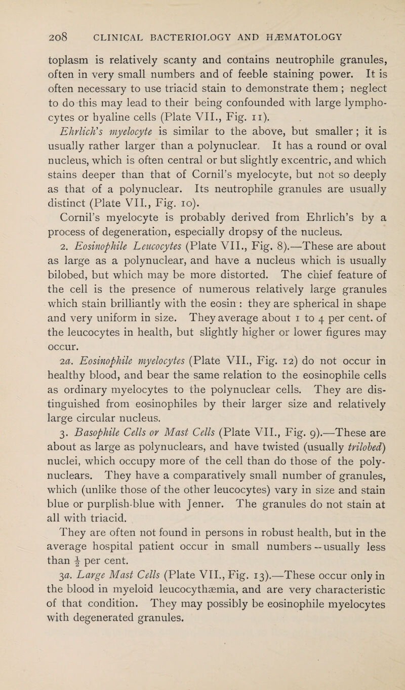 toplasm is relatively scanty and contains neutrophile granules, often in very small numbers and of feeble staining power. It is often necessary to use triacid stain to demonstrate them ; neglect to do this may lead to their being confounded with large lympho¬ cytes or hyaline cells (Plate VII., Fig. n). Ehrlich's myelocyte is similar to the above, but smaller ; it is usually rather larger than a polynuclear. It has a round or oval nucleus, which is often central or but slightly excentric, and which stains deeper than that of Cornil’s myelocyte, but not so deeply as that of a polynuclear. Its neutrophile granules are usually distinct (Plate VII., Fig. io). Cornil’s myelocyte is probably derived from Ehrlich’s by a process of degeneration, especially dropsy of the nucleus. 2. Eosinophile Leucocytes (Plate VII., Fig. 8).—These are about as large as a polynuclear, and have a nucleus which is usually bilobed, but which may be more distorted. The chief feature of the cell is the presence of numerous relatively large granules which stain brilliantly with the eosin : they are spherical in shape and very uniform in size. They average about i to 4 per cent, of the leucocytes in health, but slightly higher or lower figures may occur. 2a. Eosinophile myelocytes (Plate VII., Fig. 12) do not occur in healthy blood, and bear the same relation to the eosinophile cells as ordinary myelocytes to the polynuclear cells. They are dis¬ tinguished from eosinophiles by their larger size and relatively large circular nucleus. 3. Basophile Cells or Mast Cells (Plate VII., Fig. 9).—These are about as large as polynuclears, and have twisted (usually trilobed) nuclei, which occupy more of the cell than do those of the poly¬ nuclears. They have a comparatively small number of granules, which (unlike those of the other leucocytes) vary in size and stain blue or purplish-blue with jenner. The granules do not stain at all with triacid. They are often not found in persons in robust health, but in the average hospital patient occur in small numbers — usually less than f per cent. 3a. Large Mast Cells (Plate VII., Fig. 13).—These occur only in the blood in myeloid leucocythaemia, and are very characteristic of that condition. They may possibly be eosinophile myelocytes with degenerated granules.