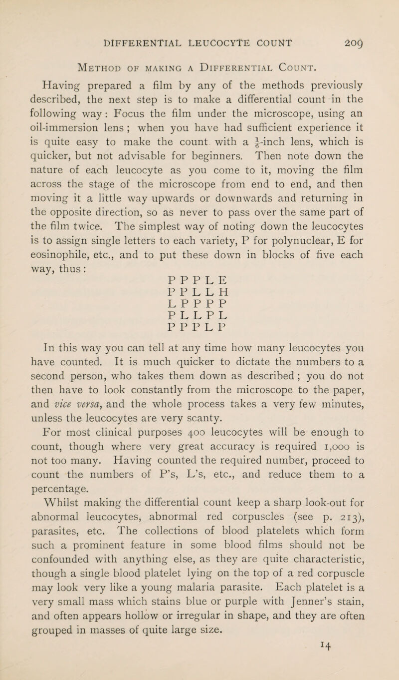 Method of making a Differential Count. Having prepared a film by any of the methods previously described, the next step is to make a differential count in the following way: Focus the film under the microscope, using an oil-immersion lens ; when you have had sufficient experience it is quite easy to make the count with a L-inch lens, which is quicker, but not advisable for beginners. Then note down the nature of each leucocyte as you come to it, moving the film across the stage of the microscope from end to end, and then moving it a little way upwards or downwards and returning in the opposite direction, so as never to pass over the same part of the film twice. The simplest way of noting down the leucocytes is to assign single letters to each variety, P for polynuclear, E for eosinophile, etc., and to put these down in blocks of five each way, thus : PPPLE PPLLH LPPPP PLLPL PPPLP In this way you can tell at any time how many leucocytes you have counted. It is much quicker to dictate the numbers to a second person, who takes them down as described ; you do not then have to look constantly from the microscope to the paper, and vice versa, and the whole process takes a very few minutes, unless the leucocytes are very scanty. For most clinical purposes 400 leucocytes will be enough to count, though where very great accuracy is required 1,000 is not too many. Having counted the required number, proceed to count the numbers of P’s, L’s, etc., and reduce them to a percentage. Whilst making the differential count keep a sharp look-out for abnormal leucocytes, abnormal red corpuscles (see p. 213), parasites, etc. The collections of blood platelets which form such a prominent feature in some blood films should not be confounded with anything else, as they are quite characteristic, though a single blood platelet lying on the top of a red corpuscle may look very like a young malaria parasite. Each platelet is a very small mass which stains blue or purple with Jenner’s stain, and often appears hollow or irregular in shape, and they are often grouped in masses of quite large size.
