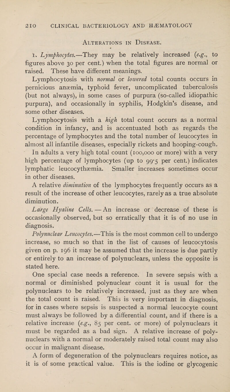 Alterations in Disease, l. Lymphocytes.—They may be relatively increased (e*g.t to figures above 30 per cent.) when the total figures are normal or raised. These have different meanings. Lymphocytosis with normal or lowered total counts occurs in pernicious anaemia, typhoid fever, uncomplicated tuberculosis (but not always), in some cases of purpura (so-called idiopathic purpura), and occasionally in syphilis, Hodgkin’s disease, and some other diseases. Lymphocytosis with a high total count occurs as a normal condition in infancy, and is accentuated both as regards the percentage of lymphocytes and the total number of leucocytes in almost all infantile diseases, especially rickets and hooping-cough. In adults a very high total count (100,000 or more) with a very high percentage of lymphocytes (up to 99-5 per cent) indicates lymphatic leucocythaemia. Smaller increases sometimes occur in other diseases. A relative diminution of the lymphocytes frequently occurs as a result of the increase of other leucocytes, rarely as a true absolute diminution. Large Hyaline Cells.—An increase or decrease of these is occasionally observed, but so erratically that it is of no use in diagnosis. Polynuclear Leucocytes.—This is the most common cell to undergo increase, so much so that in the list of causes of leucocytosis given on p. 196 it may be assumed that the increase is due partly or entirely to an increase of polynuclears, unless the opposite is stated here. One special case needs a reference. In severe sepsis with a normal or diminished polynuclear count it is usual for the polynuclears to be relatively increased, just as they are when the total count is raised. This is very important in diagnosis, for in cases where sepsis is suspected a normal leucocyte count must always be followed by a differential count, and if there is a relative increase (e.g., 85 per cent, or more) of polynuclears it must be regarded as a bad sign. A relative increase of poly¬ nuclears with a normal or moderately raised total count may also occur in malignant disease. A form of degeneration of the polynuclears requires notice, as it is of some practical value. This is the iodine or glycogenic