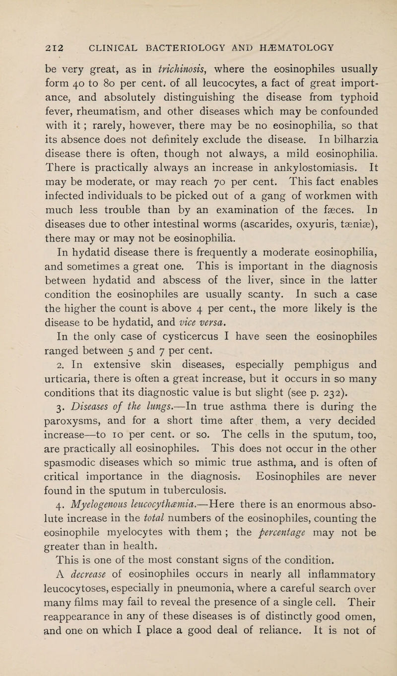 be very great, as in trichinosis, where the eosinophiles usually form 40 to 80 per cent, of all leucocytes, a fact of great import¬ ance, and absolutely distinguishing the disease from typhoid fever, rheumatism, and other diseases which may be confounded with it ; rarely, however, there may be no eosinophilia, so that its absence does not definitely exclude the disease. In bilharzia disease there is often, though not always, a mild eosinophilia. There is practically always an increase in ankylostomiasis. It may be moderate, or may reach 70 per cent. This fact enables infected individuals to be picked out of a gang of workmen with much less trouble than by an examination of the faeces. In diseases due to other intestinal worms (ascarides, oxyuris, taeniae), there may or may not be eosinophilia. In hydatid disease there is frequently a moderate eosinophilia, and sometimes a great one. This is important in the diagnosis between hydatid and abscess of the liver, since in the latter condition the eosinophiles are usually scanty. In such a case the higher the count is above 4 per cent., the more likely is the disease to be hydatid, and vice versa. In the only case of cysticercus I have seen the eosinophiles ranged between 5 and 7 per cent. 2. In extensive skin diseases, especially pemphigus and urticaria, there is often a great increase, but it occurs in so many conditions that its diagnostic value is but slight (see p. 232). 3. Diseases of the lungs.—In true asthma there is during the paroxysms, and for a short time after them, a very decided increase—to 10 per cent, or so. The cells in the sputum, too, are practically all eosinophiles. This does not occur in the other spasmodic diseases which so mimic true asthma, and is often of critical importance in the diagnosis. Eosinophiles are never found in the sputum in tuberculosis. 4. Myelogenous leucocythcemia.—Here there is an enormous abso¬ lute increase in the total numbers of the eosinophiles, counting the eosinophile myelocytes with them ; the percentage may not be greater than in health. This is one of the most constant signs of the condition. A decrease of eosinophiles occurs in nearly all inflammatory leucocytoses, especially in pneumonia, where a careful search over many films may fail to reveal the presence of a single cell. Their reappearance in any of these diseases is of distinctly good omen, and one on which I place a good deal of reliance. It is not of