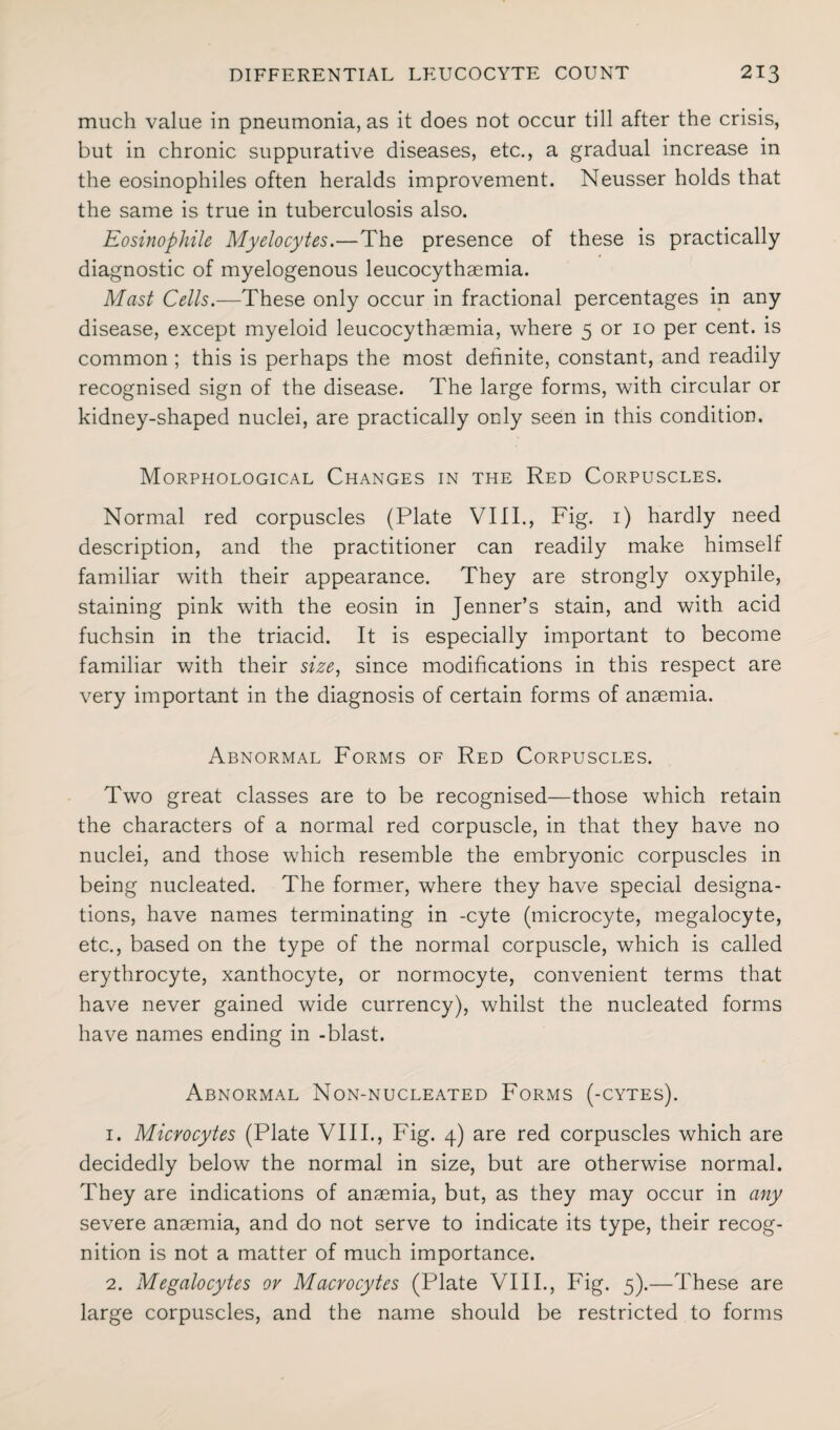 much value in pneumonia, as it does not occur till after the crisis, but in chronic suppurative diseases, etc., a gradual increase in the eosinophiles often heralds improvement. Neusser holds that the same is true in tuberculosis also. Eosinophile Myelocytes.—The presence of these is practically diagnostic of myelogenous leucocythaemia. Mast Cells.—These only occur in fractional percentages in any disease, except myeloid leucocythaemia, where 5 or 10 per cent, is common ; this is perhaps the most definite, constant, and readily recognised sign of the disease. The large forms, with circular or kidney-shaped nuclei, are practically only seen in this condition. Morphological Changes in the Red Corpuscles. Normal red corpuscles (Plate VIII., Fig. 1) hardly need description, and the practitioner can readily make himself familiar with their appearance. They are strongly oxyphile, staining pink with the eosin in Jenner’s stain, and with acid fuchsin in the triacid. It is especially important to become familiar with their size, since modifications in this respect are very important in the diagnosis of certain forms of anaemia. Abnormal Forms of Red Corpuscles. Two great classes are to be recognised—those which retain the characters of a normal red corpuscle, in that they have no nuclei, and those which resemble the embryonic corpuscles in being nucleated. The former, where they have special designa¬ tions, have names terminating in -cyte (microcyte, megalocyte, etc., based on the type of the normal corpuscle, which is called erythrocyte, xanthocyte, or normocyte, convenient terms that have never gained wide currency), whilst the nucleated forms have names ending in -blast. Abnormal Non-nucleated Forms (-cytes). 1. Microcytes (Plate VIII., Fig. 4) are red corpuscles which are decidedly below the normal in size, but are otherwise normal. They are indications of anaemia, but, as they may occur in any severe anaemia, and do not serve to indicate its type, their recog¬ nition is not a matter of much importance. 2. Megalocytes or Macrocytes (Plate VIII., Fig. 5).—These are large corpuscles, and the name should be restricted to forms