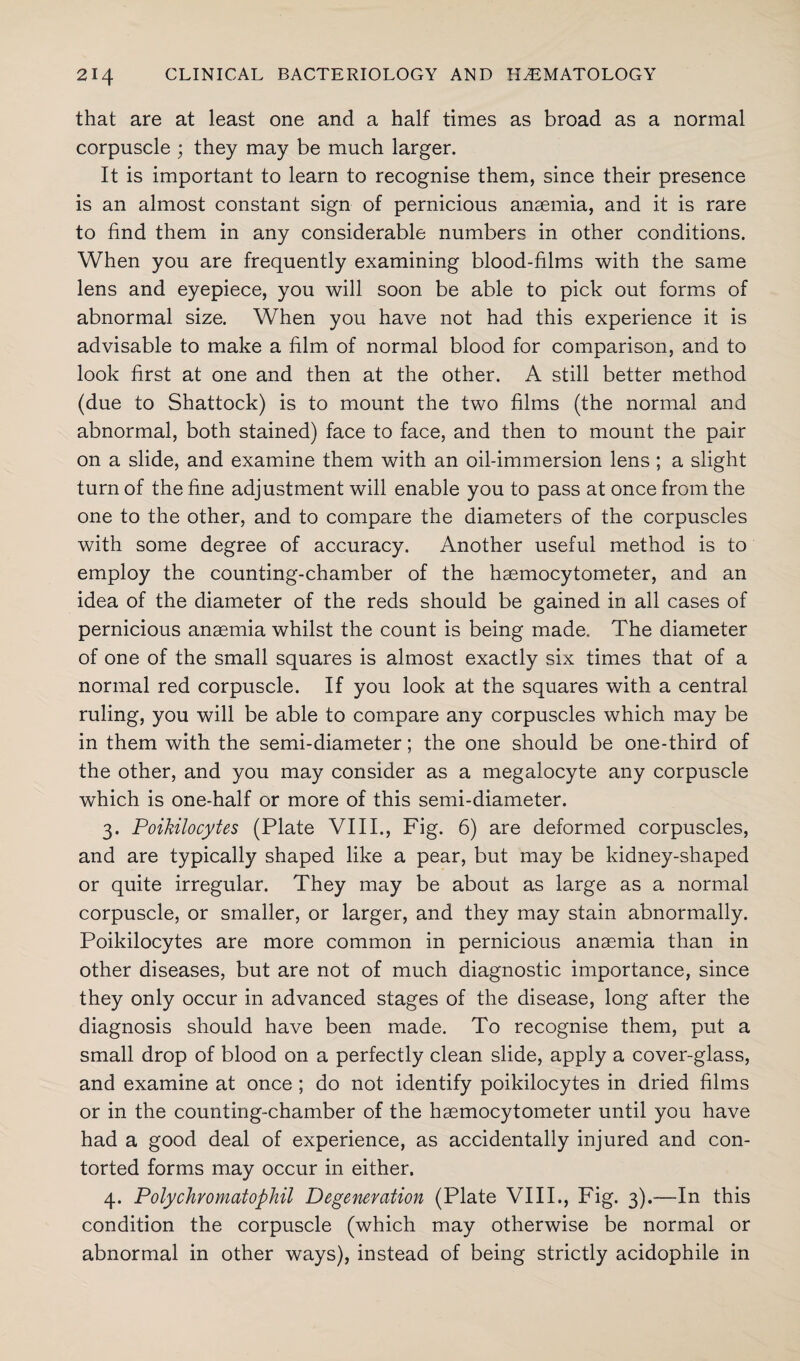 that are at least one and a half times as broad as a normal corpuscle ; they may be much larger. It is important to learn to recognise them, since their presence is an almost constant sign of pernicious anaemia, and it is rare to find them in any considerable numbers in other conditions. When you are frequently examining blood-films with the same lens and eyepiece, you will soon be able to pick out forms of abnormal size. When you have not had this experience it is advisable to make a film of normal blood for comparison, and to look first at one and then at the other. A still better method (due to Shattock) is to mount the two films (the normal and abnormal, both stained) face to face, and then to mount the pair on a slide, and examine them with an oil-immersion lens ; a slight turn of the fine adjustment will enable you to pass at once from the one to the other, and to compare the diameters of the corpuscles with some degree of accuracy. Another useful method is to employ the counting-chamber of the haemocytometer, and an idea of the diameter of the reds should be gained in all cases of pernicious anaemia whilst the count is being made. The diameter of one of the small squares is almost exactly six times that of a normal red corpuscle. If you look at the squares with a central ruling, you will be able to compare any corpuscles which may be in them with the semi-diameter; the one should be one-third of the other, and you may consider as a megalocyte any corpuscle which is one-half or more of this semi-diameter. 3. Poikilocytes (Plate VIII., Fig. 6) are deformed corpuscles, and are typically shaped like a pear, but may be kidney-shaped or quite irregular. They may be about as large as a normal corpuscle, or smaller, or larger, and they may stain abnormally. Poikilocytes are more common in pernicious anaemia than in other diseases, but are not of much diagnostic importance, since they only occur in advanced stages of the disease, long after the diagnosis should have been made. To recognise them, nut a small drop of blood on a perfectly clean slide, apply a cover-glass, and examine at once ; do not identify poikilocytes in dried films or in the counting-chamber of the haemocytometer until you have had a good deal of experience, as accidentally injured and con¬ torted forms may occur in either. 4. Polychromatophil Degeneration (Plate VIII., Fig. 3).—In this condition the corpuscle (which may otherwise be normal or abnormal in other ways), instead of being strictly acidophile in