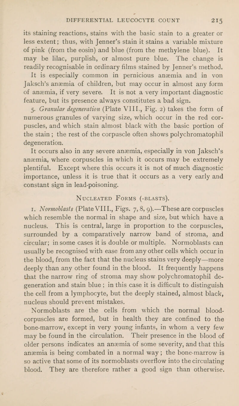 its staining reactions, stains with the basic stain to a greater or less extent; thus, with Jenner’s stain it stains a variable mixture of pink (from the eosin) and blue (from the methylene blue). It may be lilac, purplish, or almost pure blue. The change is readily recognisable in ordinary films stained by Jenner’s method. It is especially common in pernicious anaemia and in von Jaksch’s anaemia of children, but may occur in almost any form of anaemia, if very severe. It is not a very important diagnostic feature, but its presence always constitutes a bad sign. 5. Granular degeneration (Plate VIII., Fig. 2) takes the form of numerous granules of varying size, which occur in the red cor¬ puscles, and which stain almost black with the basic portion of the stain ; the rest of the corpuscle often shows polychromatophil degeneration. It occurs also in any severe anaemia, especially in von Jaksch’s anaemia, where corpuscles in which it occurs may be extremely plentiful. Except where this occurs it is not of much diagnostic importance, unless it is true that it occurs as a very early and constant sign in lead-poisoning. Nucleated Forms (-blasts). 1. Normoblasts (Plate VIII., Figs. 7, 8, 9).—These are corpuscles which resemble the normal in shape and size, but which have a nucleus. This is central, large in proportion to the corpuscles, surrounded by a comparatively narrow band of stroma, and circular; in some cases it is double or multiple. Normoblasts can usually be recognised with ease from any other cells which occur in the blood, from the fact that the nucleus stains very deeply—more deeply than any other found in the blood. It frequently happens that the narrow ring of stroma may show polychromatophil de¬ generation and stain blue ; in this case it is difficult to distinguish the cell from a lymphocyte, but the deeply stained, almost black, nucleus should prevent mistakes. Normoblasts are the cells from which the normal blood- corpuscles are formed, but in health they are confined to the bone-marrow, except in very young infants, in whom a very few may be found in the circulation. Their presence in the blood of older persons indicates an anaemia of some severity, and that this anaemia is being combated in a normal way ; the bone-marrow is so active that some of its normoblasts overflow into the circulating blood. They are therefore rather a good sign than otherwise.