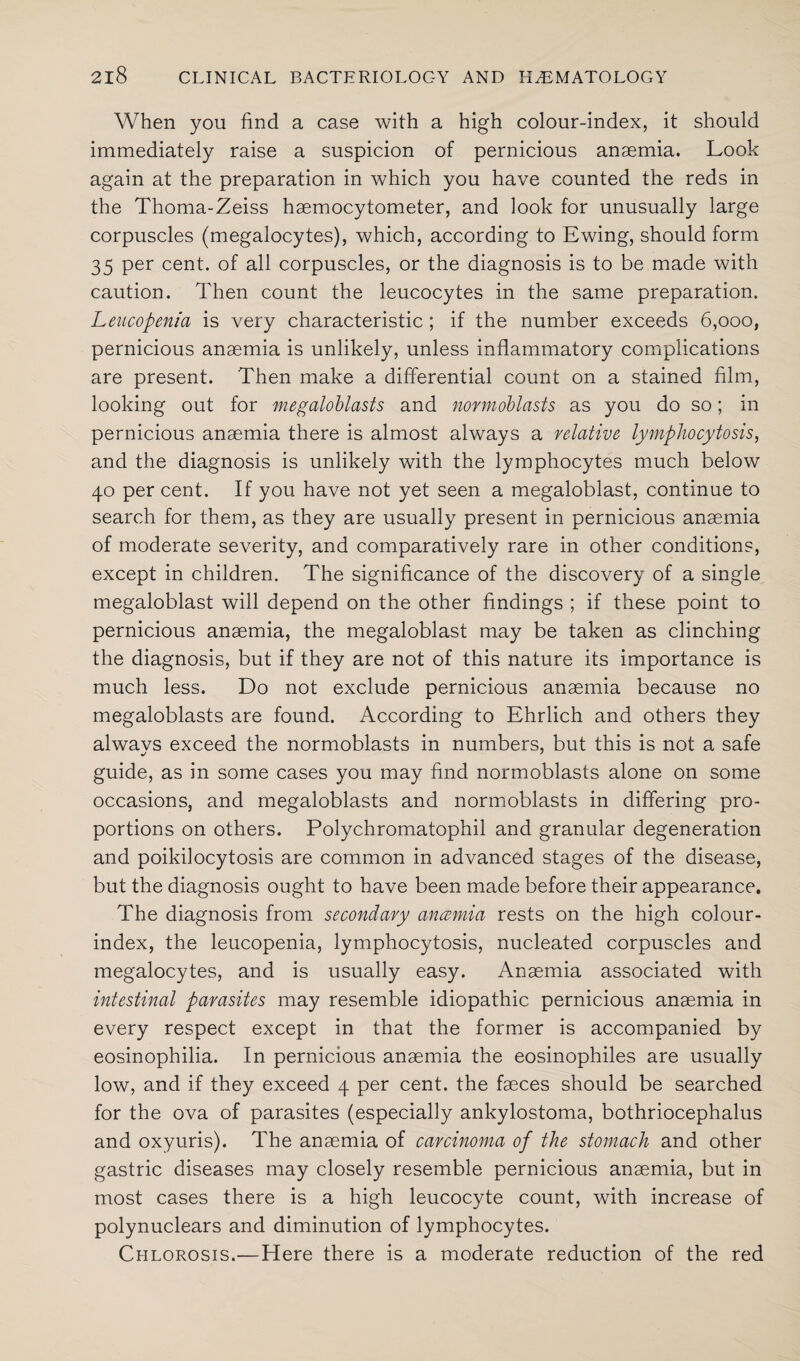 When you find a case with a high colour-index, it should immediately raise a suspicion of pernicious anaemia. Look again at the preparation in which you have counted the reds in the Thoma-Zeiss haemocytometer, and look for unusually large corpuscles (megalocytes), which, according to Ewing, should form 35 per cent, of all corpuscles, or the diagnosis is to be made with caution. Then count the leucocytes in the same preparation. Leucopenia is very characteristic ; if the number exceeds 6,000, pernicious anaemia is unlikely, unless inflammatory complications are present. Then make a differential count on a stained film, looking out for megaloblasts and normoblasts as you do so; in pernicious anaemia there is almost always a relative lymphocytosis, and the diagnosis is unlikely with the lymphocytes much below 40 per cent. If you have not yet seen a megaloblast, continue to search for them, as they are usually present in pernicious anaemia of moderate severity, and comparatively rare in other conditions, except in children. The significance of the discovery of a single megaloblast will depend on the other findings ; if these point to pernicious anaemia, the megaloblast may be taken as clinching the diagnosis, but if they are not of this nature its importance is much less. Do not exclude pernicious anaemia because no megaloblasts are found. According to Ehrlich and others they alwavs exceed the normoblasts in numbers, but this is not a safe guide, as in some cases you may find normoblasts alone on some occasions, and megaloblasts and normoblasts in differing pro¬ portions on others. Polychromatophil and granular degeneration and poikilocytosis are common in advanced stages of the disease, but the diagnosis ought to have been made before their appearance. The diagnosis from secondary ancemia rests on the high colour- index, the leucopenia, lymphocytosis, nucleated corpuscles and megalocytes, and is usually easy. Anaemia associated with intestinal parasites may resemble idiopathic pernicious anaemia in every respect except in that the former is accompanied by eosinophilia. In pernicious anaemia the eosinophiles are usually low, and if they exceed 4 per cent, the faeces should be searched for the ova of parasites (especially ankylostoma, bothriocephalus and oxyuris). The anaemia of carcinoma of the stomach and other gastric diseases may closely resemble pernicious anaemia, but in most cases there is a high leucocyte count, with increase of polynuclears and diminution of lymphocytes. Chlorosis.—Here there is a moderate reduction of the red
