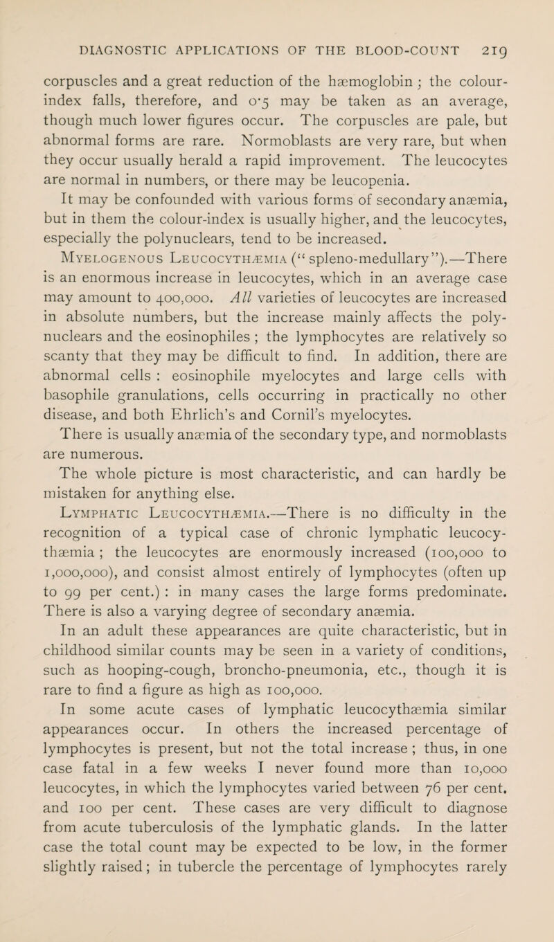 corpuscles and a great reduction of the haemoglobin ; the colour- index falls, therefore, and 0*5 may be taken as an average, though much lower figures occur. The corpuscles are pale, but abnormal forms are rare. Normoblasts are very rare, but when they occur usually herald a rapid improvement. The leucocytes are normal in numbers, or there may be leucopenia. It may be confounded with various forms of secondary anaemia, but in them the colour-index is usually higher, and the leucocytes, especially the polynuclears, tend to be increased. Myelogenous Leucocyth^emia (“ spleno-medullary ”).—There is an enormous increase in leucocytes, which in an average case may amount to 400,000. All varieties of leucocytes are increased in absolute numbers, but the increase mainly affects the poly¬ nuclears and the eosinophiles ; the lymphocytes are relatively so scanty that they may be difficult to find. In addition, there are abnormal cells : eosinophile myelocytes and large cells with basophile granulations, cells occurring in practically no other disease, and both Ehrlich’s and Cornil’s myelocytes. There is usually anaemia of the secondary type, and normoblasts are numerous. The whole picture is most characteristic, and can hardly be mistaken for anything else. Lymphatic Leucocyth^emia.—There is no difficulty in the recognition of a typical case of chronic lymphatic leucocy- thaemia ; the leucocytes are enormously increased (100,000 to 1,000,000), and consist almost entirely of lymphocytes (often up to 99 per cent.) : in many cases the large forms predominate. There is also a varying degree of secondary anaemia. In an adult these appearances are quite characteristic, but in childhood similar counts may be seen in a variety of conditions, such as hooping-cough, broncho-pneumonia, etc., though it is rare to find a figure as high as 100,000. In some acute cases of lymphatic leucocythaemia similar appearances occur. In others the increased percentage of lymphocytes is present, but not the total increase ; thus, in one case fatal in a few weeks I never found more than 10,000 leucocytes, in which the lymphocytes varied between 76 per cent, and 100 per cent. These cases are very difficult to diagnose from acute tuberculosis of the lymphatic glands. In the latter case the total count may be expected to be low, in the former slightly raised; in tubercle the percentage of lymphocytes rarely