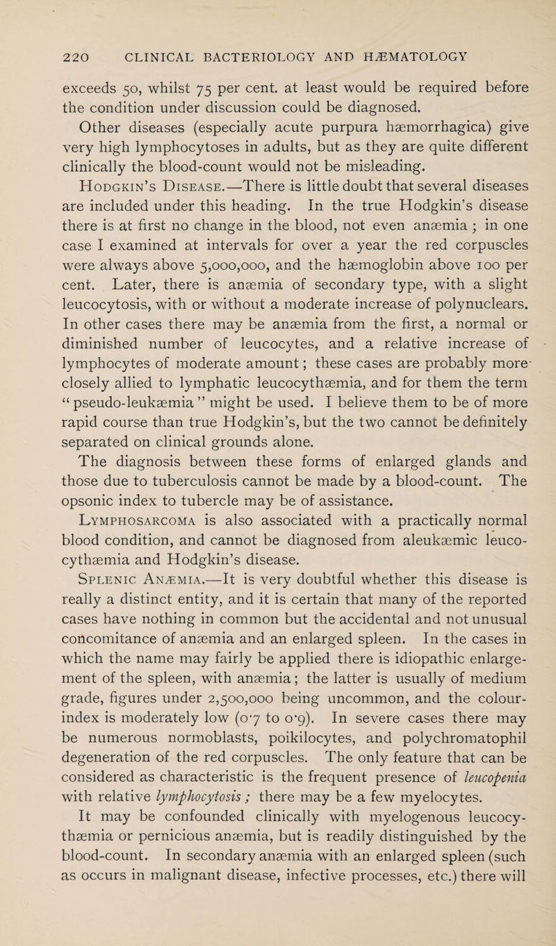 exceeds 50, whilst 75 per cent, at least would be required before the condition under discussion could be diagnosed. Other diseases (especially acute purpura hsemorrhagica) give very high lymphocytoses in adults, but as they are quite different clinically the blood-count would not be misleading. Hodgkin’s Disease.—There is little doubt that several diseases are included under this heading. In the true Hodgkin’s disease there is at first no change in the blood, not even anaemia ; in one case I examined at intervals for over a year the red corpuscles were always above 5,000,000, and the haemoglobin above 100 per cent. Later, there is anaemia of secondary type, with a slight leucocytosis, with or without a moderate increase of polynuclears. In other cases there may be anaemia from the first, a normal or diminished number of leucocytes, and a relative increase of lymphocytes of moderate amount; these cases are probably more- closely allied to lymphatic leucocythaemia, and for them the term “ pseudo-leukaemia ” might be used. I believe them to be of more rapid course than true Hodgkin’s, but the two cannot be definitely separated on clinical grounds alone. The diagnosis between these forms of enlarged glands and those due to tuberculosis cannot be made by a blood-count. The opsonic index to tubercle may be of assistance. Lymphosarcoma is also associated with a practically normal blood condition, and cannot be diagnosed from aleukaemic leuco¬ cythaemia and Hodgkin’s disease. Splenic Anasmia.—It is very doubtful whether this disease is really a distinct entity, and it is certain that many of the reported cases have nothing in common but the accidental and not unusual concomitance of anaemia and an enlarged spleen. In the cases in which the name may fairly be applied there is idiopathic enlarge¬ ment of the spleen, with anaemia; the latter is usually of medium grade, figures under 2,500,000 being uncommon, and the colour- index is moderately low (07 to 0*9). In severe cases there may be numerous normoblasts, poikilocytes, and polychromatophil degeneration of the red corpuscles. The only feature that can be considered as characteristic is the frequent presence of leucopenia with relative lymphocytosis ; there may be a few myelocytes. It may be confounded clinically with myelogenous leucocy¬ thaemia or pernicious anaemia, but is readily distinguished by the blood-count. In secondary anaemia with an enlarged spleen (such as occurs in malignant disease, infective processes, etc.) there will