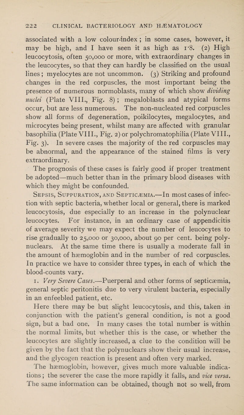associated with a low colour-index ; in some cases, however, it may be high, and I have seen it as high as i’8. (2) High leucocytosis, often 50,000 or more, with extraordinary changes in the leucocytes, so that they can hardly be classified on the usual lines ; myelocytes are not uncommon. (3) Striking and profound changes in the red corpuscles, the most important being the presence of numerous normoblasts, many of which show dividing nuclei (Plate VIII., Fig. 8) ; megaloblasts and atypical forms occur, but are less numerous. The non-nucleated red corpuscles show all forms of degeneration, poikilocytes, megalocytes, and microcytes being present, whilst many are affected with granular basophilia (Plate VIII., Fig. 2) or polychromatophilia (Plate VIII., Fig. 3). In severe cases the majority of the red corpuscles may be abnormal, and the appearance of the stained films is very extraordinary. The prognosis of these cases is fairly good -if proper treatment be adopted—much better than in the primary blood diseases with which they might be confounded. Sepsis, Suppuration, and Septicaemia.—In most cases of infec¬ tion with septic bacteria, whether local or general, there is marked leucocytosis, due especially to an increase in the polynuclear leucocytes. For instance, in an ordinary case of appendicitis of average severity we may expect the number of leucocytes to rise gradually to 25,000 or 30,000, about 90 per cent, being poly- nuclears. At the same time there is usually a moderate fall in the amount of haemoglobin and in the number of red corpuscles. In practice we have to consider three types, in each of which the blood-counts vary. 1. Very Severe Cases.—Puerperal and other forms of septicaemia, general septic peritonitis due to very virulent bacteria, especially in an enfeebled patient, etc. Here there may be but slight leucocytosis, and this, taken in conjunction with the patient’s general condition, is not a good sign, but a bad one. In many cases the total number is within the normal limits, but whether this is the case, or whether the leucocytes are slightly increased, a clue to the condition will be given by the fact that the polynuclears show their usual increase, and the glycogen reaction is present and often very marked. The haemoglobin, however, gives much more valuable indica¬ tions ; the severer the case the more rapidly it falls, and vice versa. The same information can be obtained, though not so well, from