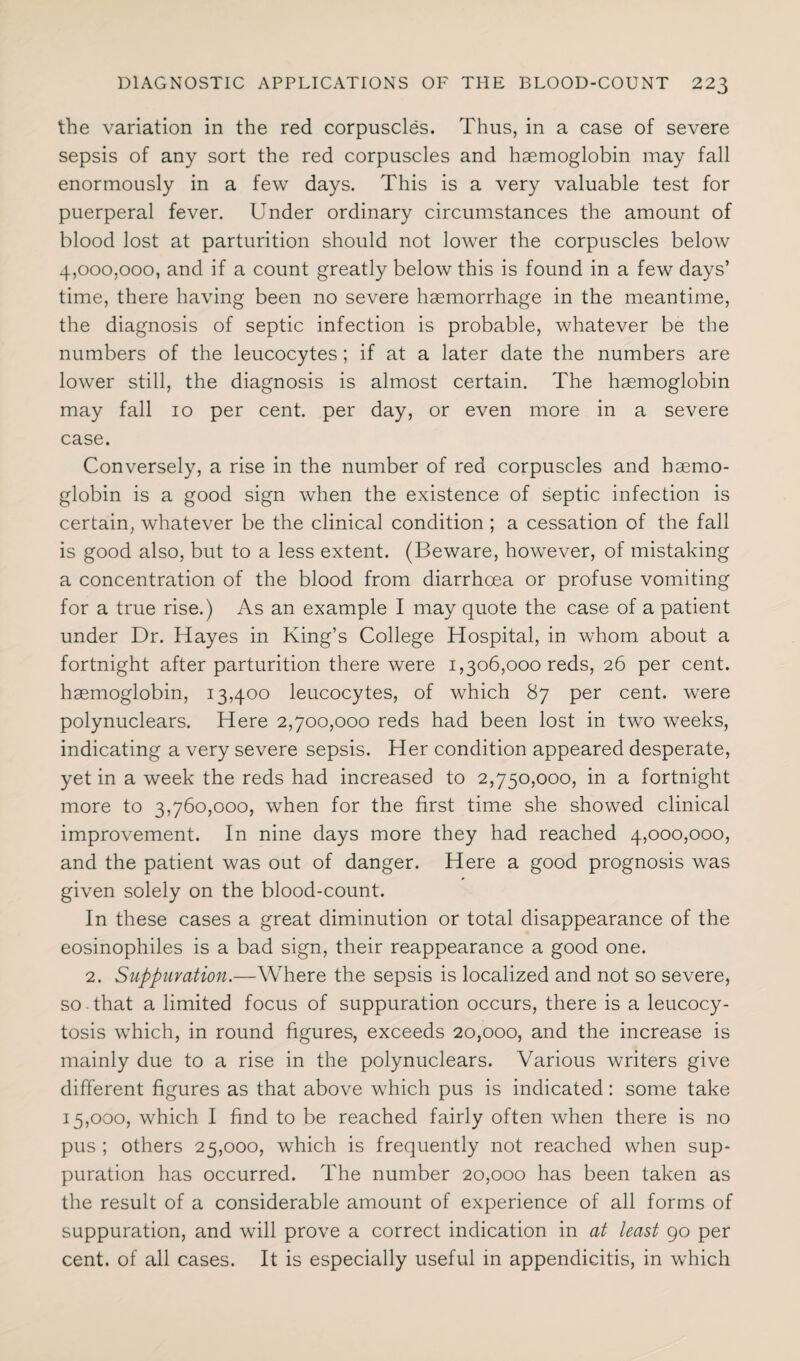 the variation in the red corpuscles. Thus, in a case of severe sepsis of any sort the red corpuscles and haemoglobin may fall enormously in a few days. This is a very valuable test for puerperal fever. Under ordinary circumstances the amount of blood lost at parturition should not lower the corpuscles below 4,000,000, and if a count greatly below this is found in a few days’ time, there having been no severe haemorrhage in the meantime, the diagnosis of septic infection is probable, whatever be the numbers of the leucocytes ; if at a later date the numbers are lower still, the diagnosis is almost certain. The haemoglobin may fall io per cent, per day, or even more in a severe case. Conversely, a rise in the number of red corpuscles and haemo¬ globin is a good sign when the existence of septic infection is certain, whatever be the clinical condition ; a cessation of the fall is good also, but to a less extent. (Beware, however, of mistaking a concentration of the blood from diarrhoea or profuse vomiting for a true rise.) As an example I may quote the case of a patient under Dr. Hayes in King’s College Hospital, in whom about a fortnight after parturition there were 1,306,000 reds, 26 per cent, haemoglobin, 13,400 leucocytes, of which 87 per cent, were polynuclears. Here 2,700,000 reds had been lost in two weeks, indicating a very severe sepsis. Her condition appeared desperate, yet in a week the reds had increased to 2,750,000, in a fortnight more to 3,760,000, when for the first time she showed clinical improvement. In nine days more they had reached 4,000,000, and the patient was out of danger. Here a good prognosis was given solely on the blood-count. In these cases a great diminution or total disappearance of the eosinophiles is a bad sign, their reappearance a good one. 2. Suppuration.—Where the sepsis is localized and not so severe, so that a limited focus of suppuration occurs, there is a leucocy- tosis which, in round figures, exceeds 20,000, and the increase is mainly due to a rise in the polynuclears. Various writers give different figures as that above which pus is indicated: some take 15,000, which I find to be reached fairly often when there is no pus ; others 25,000, which is frequently not reached when sup¬ puration has occurred. The number 20,000 has been taken as the result of a considerable amount of experience of all forms of suppuration, and will prove a correct indication in at least 90 per cent, of all cases. It is especially useful in appendicitis, in which
