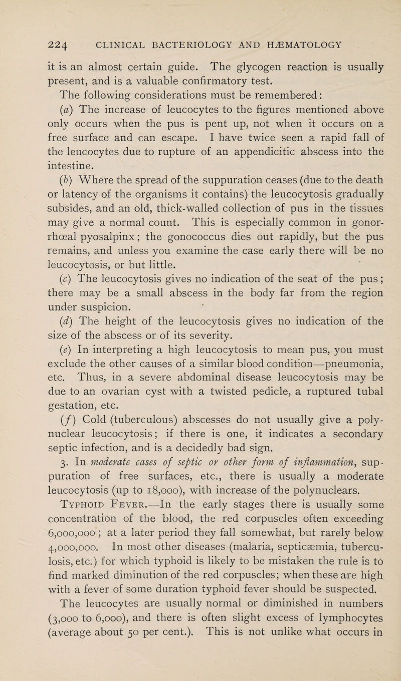 it is an almost certain guide. The glycogen reaction is usually present, and is a valuable confirmatory test. The following considerations must be remembered: (a) The increase of leucocytes to the figures mentioned above only occurs when the pus is pent up, not when it occurs on a free surface and can escape. I have twice seen a rapid fall of the leucocytes due to rupture of an appendicitic abscess into the intestine. (b) Where the spread of the suppuration ceases (due to the death or latency of the organisms it contains) the leucocytosis gradually subsides, and an old, thick-walled collection of pus in the tissues may give a normal count. This is especially common in gonor¬ rhoeal pyosalpinx; the gonococcus dies out rapidly, but the pus remains, and unless you examine the case early there will be no leucocytosis, or but little. (c) The leucocytosis gives no indication of the seat of the pus; there may be a small abscess in the body far from the region under suspicion. {d) The height of the leucocytosis gives no indication of the size of the abscess or of its severity. (e) In interpreting a high leucocytosis to mean pus, you must exclude the other causes of a similar blood condition—pneumonia, etc. Thus, in a severe abdominal disease leucocytosis may be due to an ovarian cyst with a twisted pedicle, a ruptured tubal gestation, etc. (/) Cold (tuberculous) abscesses do not usually give a poly¬ nuclear leucocytosis; if there is one, it indicates a secondary septic infection, and is a decidedly bad sign. 3. In moderate, cases of septic or other form of inflammation, sup¬ puration of free surfaces, etc., there is usually a moderate leucocytosis (up to 18,000), with increase of the polynuclears. Typhoid Fever.—In the early stages there is usually some concentration of the blood, the red corpuscles often exceeding 6,000,000 ; at a later period they fall somewhat, but rarely below 4,000,000. In most other diseases (malaria, septicaemia, tubercu¬ losis, etc.) for which typhoid is likely to be mistaken the rule is to find marked diminution of the red corpuscles; when these are high with a fever of some duration typhoid fever should be suspected. The leucocytes are usually normal or diminished in numbers (3,000 to 6,000), and there is often slight excess of lymphocytes (average about 50 per cent.). This is not unlike what occurs in