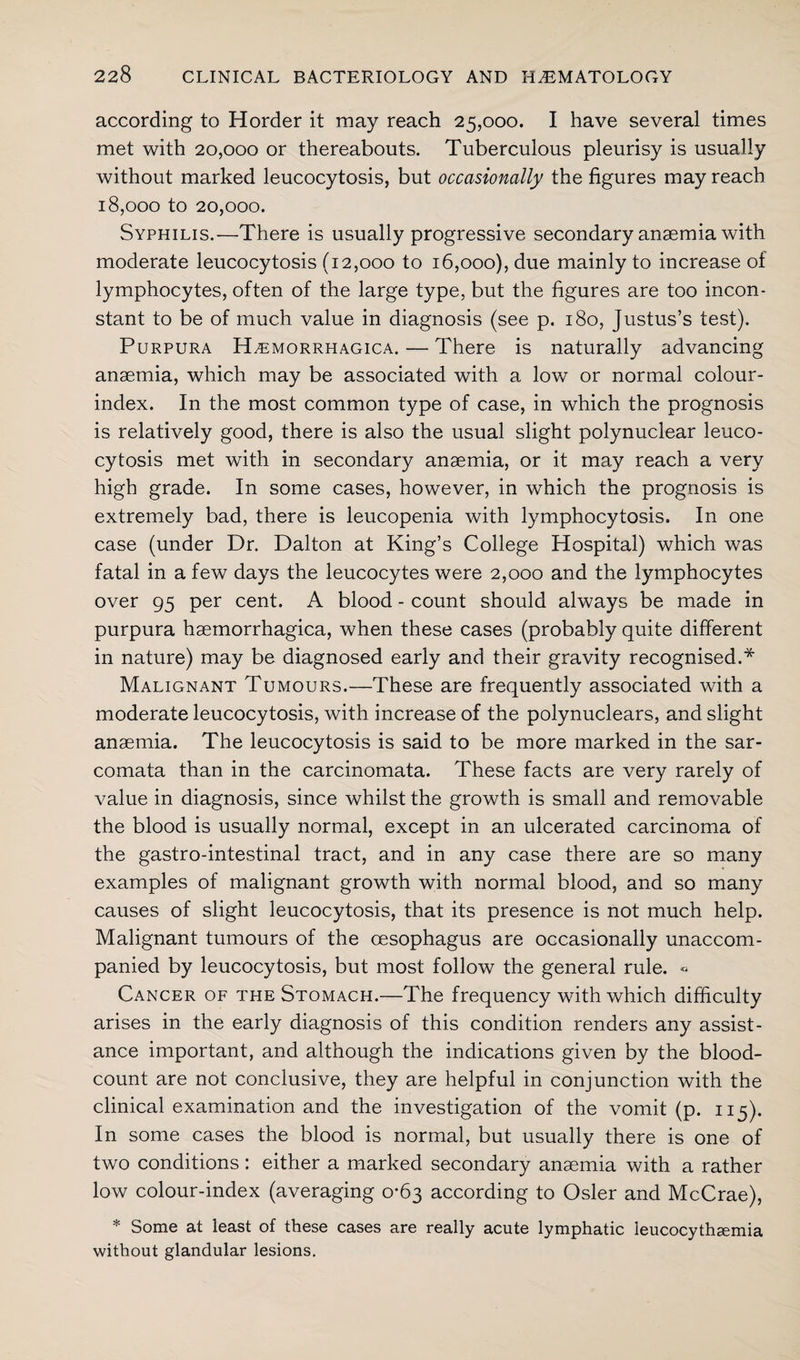 according to Horder it may reach 25,000. I have several times met with 20,000 or thereabouts. Tuberculous pleurisy is usually without marked leucocytosis, but occasionally the figures may reach 18,000 to 20,000. Syphilis.—There is usually progressive secondary anaemia with moderate leucocytosis (12,000 to 16,000), due mainly to increase of lymphocytes, often of the large type, but the figures are too incon¬ stant to be of much value in diagnosis (see p. 180, Justus’s test). Purpura Hemorrhagica. — There is naturally advancing anaemia, which may be associated with a low or normal colour- index. In the most common type of case, in which the prognosis is relatively good, there is also the usual slight polynuclear leuco¬ cytosis met with in secondary anaemia, or it may reach a very high grade. In some cases, however, in which the prognosis is extremely bad, there is leucopenia with lymphocytosis. In one case (under Dr. Dalton at King’s College Hospital) which was fatal in a few days the leucocytes were 2,000 and the lymphocytes over 95 per cent. A blood - count should always be made in purpura haemorrhagica, when these cases (probably quite different in nature) may be diagnosed early and their gravity recognised.* Malignant Tumours.—These are frequently associated with a moderate leucocytosis, with increase of the polynuclears, and slight anaemia. The leucocytosis is said to be more marked in the sar¬ comata than in the carcinomata. These facts are very rarely of value in diagnosis, since whilst the growth is small and removable the blood is usually normal, except in an ulcerated carcinoma of the gastro-intestinal tract, and in any case there are so many examples of malignant growth with normal blood, and so many causes of slight leucocytosis, that its presence is not much help. Malignant tumours of the oesophagus are occasionally unaccom¬ panied by leucocytosis, but most follow the general rule. « Cancer of the Stomach.—The frequency with which difficulty arises in the early diagnosis of this condition renders any assist¬ ance important, and although the indications given by the blood- count are not conclusive, they are helpful in conjunction with the clinical examination and the investigation of the vomit (p. 115). In some cases the blood is normal, but usually there is one of two conditions: either a marked secondary anaemia with a rather low colour-index (averaging 0*63 according to Osier and McCrae), * Some at least of these cases are really acute lymphatic leucocythcemia without glandular lesions.