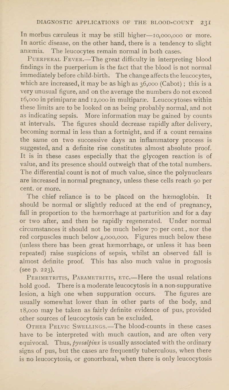 In morbus caeruleus it may be still higher—10,000,000 or more. In aortic disease, on the other hand, there is a tendency to slight anaemia. The leucocytes remain normal in both cases. Puerperal Fever.—The great difficulty in interpreting blood findings in the puerperium is the fact that the blood is not normal immediately before child-birth. The change affects the leucocytes, which are increased, it may be as high as 36,000 (Cabot) ; this is a very unusual figure, and on the average the numbers do not exceed 16,000 in primiparae and 12,000 in multiparae. Leucocytoses within these limits are to be looked on as being probably normal, and not as indicating sepsis. More information may be gained by counts at intervals. The figures should decrease rapidly after delivery, becoming normal in less than a fortnight, and if a count remains the same on two successive days an inflammatory process is suggested, and a definite rise constitutes almost absolute proof. It is in these cases especially that the glycogen reaction is of value, and its presence should outweigh that of the total numbers. The differential count is not of much value, since the polynuclears are increased in normal pregnancy, unless these cells reach 90 per cent, or more. The chief reliance is to be placed on the haemoglobin. It should be normal or slightly reduced at the end of pregnancy, fall in proportion to the haemorrhage at parturition and for a day or two after, and then be rapidly regenerated. Under normal circumstances it should not be much below 70 per cent., nor the red corpuscles much below 4,000,000. Figures much below these (unless there has been great haemorrhage, or unless it has been repeated) raise suspicions of sepsis, whilst an observed fall is almost definite proof. This has also much value in prognosis (see p. 223). Perimetritis, Parametritis, etc.—Here the usual relations hold good. There is a moderate leucocytosis in a non-suppurative lesion, a high one when suppuration occurs. The figures are usually somewhat lower than in other parts of the body, and 18,000 may be taken as fairly definite evidence of pus, provided other sources of leucocytosis can be excluded. Other Pelvic Swellings.—The blood-counts in these cases have to be interpreted with much caution, and are often very equivocal. Thus, pyosalpinx is usually associated with the ordinary signs of pus, but the cases are frequently tuberculous, when there is no leucocytosis, or gonorrhoeal, when there is only leucocytosis