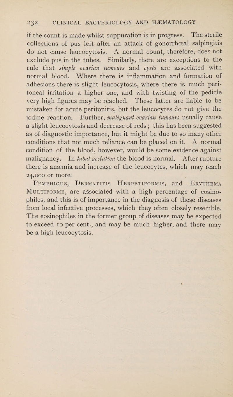 if the count is made whilst suppuration is in progress. The sterile collections of pus left after an attack of gonorrhoeal salpingitis do not cause leucocytosis. A normal count, therefore, does not exclude pus in the tubes. Similarly, there are exceptions to the rule that simple ovarian tumours and cysts are associated with normal blood. Where there is inflammation and formation of adhesions there is slight leucocytosis, where there is much peri¬ toneal irritation a higher one, and with twisting of the pedicle very high figures may be reached. These latter are liable to be mistaken for acute peritonitis, but the leucocytes do not give the iodine reaction. Further, malignant ovarian tumours usually cause a slight leucocytosis and decrease of reds ; this has been suggested as of diagnostic importance, but it might be due to so many other conditions that not much reliance can be placed on it. A normal condition of the blood, however, would be some evidence against malignancy. In tubal gestation the blood is normal. After rupture there is anaemia and increase of the leucocytes, which may reach 24,000 or more. Pemphigus, Dermatitis Herpetiformis, and Erythema Multiforme, are associated with a high percentage of eosino- philes, and this is of importance in the diagnosis of these diseases from local infective processes, which they often closely resemble. The eosinophiles in the former group of diseases may be expected to exceed 10 per cent., and may be much higher, and there may be a high leucocytosis.