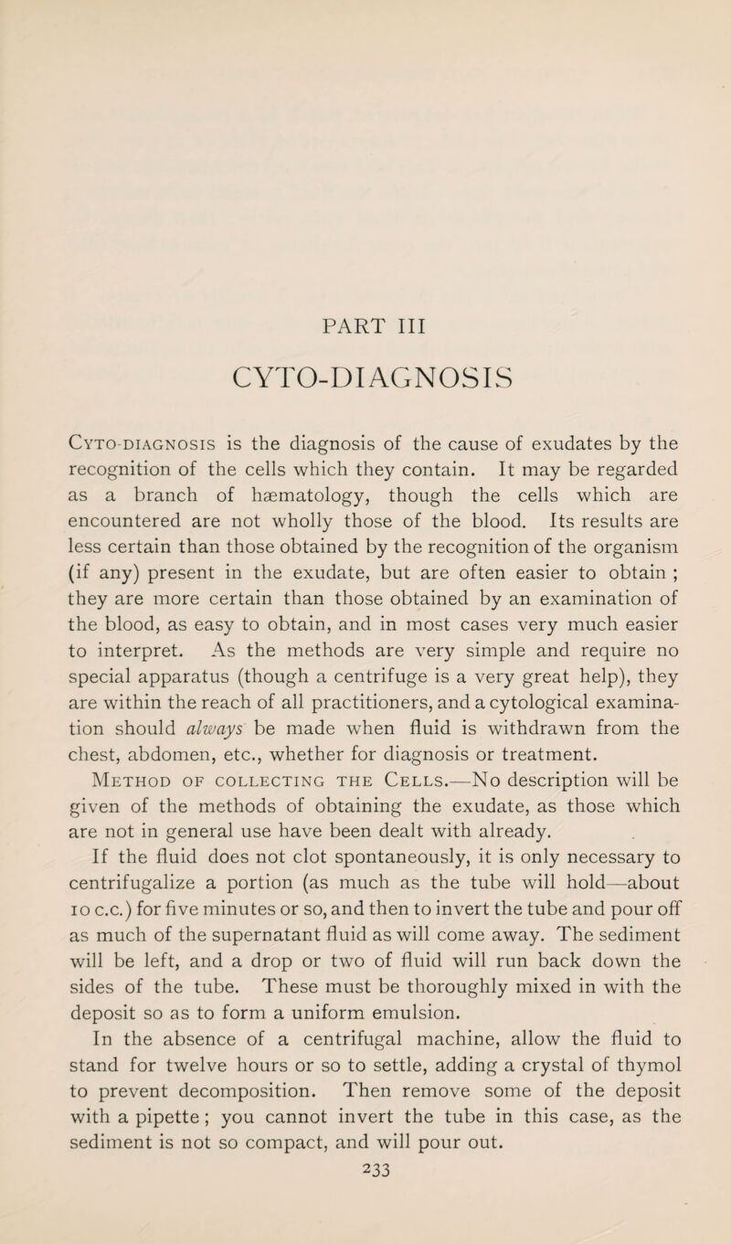 PART III CYTO-DIAGNOSIS Cyto-diagnosis is the diagnosis of the cause of exudates by the recognition of the cells which they contain. It may be regarded as a branch of haematology, though the cells which are encountered are not wholly those of the blood. Its results are less certain than those obtained by the recognition of the organism (if any) present in the exudate, but are often easier to obtain ; they are more certain than those obtained by an examination of the blood, as easy to obtain, and in most cases very much easier to interpret. As the methods are very simple and require no special apparatus (though a centrifuge is a very great help), they are within the reach of all practitioners, and a cytological examina¬ tion should always be made when fluid is withdrawn from the chest, abdomen, etc., whether for diagnosis or treatment. Method of collecting the Cells.—No description will be given of the methods of obtaining the exudate, as those which are not in general use have been dealt with already. If the fluid does not clot spontaneously, it is only necessary to centrifugalize a portion (as much as the tube will hold—about io c.c.) for five minutes or so, and then to invert the tube and pour off as much of the supernatant fluid as will come away. The sediment will be left, and a drop or two of fluid will run back down the sides of the tube. These must be thoroughly mixed in with the deposit so as to form a uniform emulsion. In the absence of a centrifugal machine, allow the fluid to stand for twelve hours or so to settle, adding a crystal of thymol to prevent decomposition. Then remove some of the deposit with a pipette ; you cannot invert the tube in this case, as the sediment is not so compact, and will pour out.