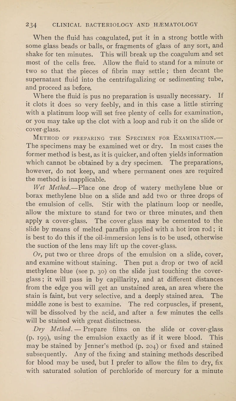 When the fluid has coagulated, put it in a strong bottle with some glass beads or balls, or fragments of glass of any sort, and shake for ten minutes. This will break up the coagulum and set most of the cells free. Allow the fluid to stand for a minute or two so that the pieces of fibrin may settle ; then decant the supernatant fluid into the centrifugalizing or sedimenting tube, and proceed as before. Where the fluid is pus no preparation is usually necessary. If it clots it does so very feebly, and in this case a little stirring with a platinum loop will set free plenty of cells for examination, or you may take up the clot with a loop and rub it on the slide or cover-glass. Method of preparing the Specimen for Examination.— The specimens may be examined wet or dry. In most cases the former method is best, as it is quicker, and often yields information which cannot be obtained by a dry specimen. The preparations, however, do not keep, and where permanent ones are required the method is inapplicable. Wet Method.—Place one drop of watery methylene blue or borax methylene blue on a slide and add two or three drops of the emulsion of cells. Stir with the platinum loop or needle, allow the mixture to stand for two or three minutes, and then apply a cover-glass. The cover glass may be cemented to the slide by means of melted paraffin applied with a hot iron rod; it is best to do this if the oil-immersion lens is to be used, otherwise the suction of the lens may lift up the cover-glass. Or, put two or three drops of the emulsion on a slide, cover, and examine without staining. Then put a drop or two of acid methylene blue (see p. 30) on the slide just touching the cover- glass ; it will pass in by capillarity, and at different distances from the edge you will get an unstained area, an area where the stain is faint, but very selective, and a deeply stained area. The middle zone is best to examine. The red corpuscles, if present, will be dissolved by the acid, and after a few minutes the cells will be stained with great distinctness. Dry Method. — Prepare films on the slide or cover-glass (p. 199), using the emulsion exactly as if it were blood. This may be stained by Jenner’s method (p. 204) or fixed and stained subsequently. Any of the fixing and staining methods described for blood may be used, but I prefer to allow the film to dry, fix with saturated solution of perchloride of mercury for a minute