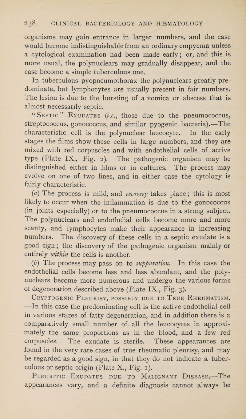 organisms may gain entrance in larger numbers, and the case would become indistinguishable from an ordinary empyema unless a cytological examination had been made early; or, and this is more usual, the polynuclears may gradually disappear, and the case become a simple tuberculous one. In tuberculous pyopneumothorax the polynuclears greatly pre¬ dominate, but lymphocytes are usually present in fair numbers. The lesion is due to the bursting of a vomica or abscess that is almost necessarily septic. ‘‘Septic” Exudates {i.e., those due to the pneumococcus, streptococcus, gonococcus, and similar pyogenic bacteria).—The characteristic cell is the polynuclear leucocyte. In the early stages the films show these cells in large numbers, and they are mixed with red corpuscles and with endothelial cells of active type (Plate IX., Fig. 2). The pathogenic organism may be distinguished either in films or in cultures. The process may evolve on one of two lines, and in either case the cytology is fairly characteristic. (a) The process is mild, and recovery takes place ; this is most likely to occur when the inflammation is due to the gonococcus (in joints especially) or to the pneumococcus in a strong subject. The polynuclears and endothelial cells become more and more scanty, and lymphocytes make their appearance in increasing numbers. The discovery of these cells in a septic exudate is a good sign ; the discovery of the pathogenic organism mainly or entirely within the cells is another. (b) The process may pass on to suppuration. In this case the endothelial cells become less and less abundant, and the poly¬ nuclears become more numerous and undergo the various forms of degeneration described above (Plate IX., Fig. 3). Cryptogenic Pleurisy, possibly due to True Rheumatism. —In this case the predominating cell is the active endothelial cell in various stages of fatty degeneration, and in addition there is a comparatively small number of all the leucocytes in approxi¬ mately the same proportions as in the blood, and a few red corpuscles. The exudate is sterile. These appearances are found in the very rare cases of true rheumatic pleurisy, and may be regarded as a good sign, in that they do not indicate a tuber¬ culous or septic origin (Plate X., Fig. 1). Pleuritic Exudates due to Malignant Disease.—The appearances vary, and a definite diagnosis cannot always be