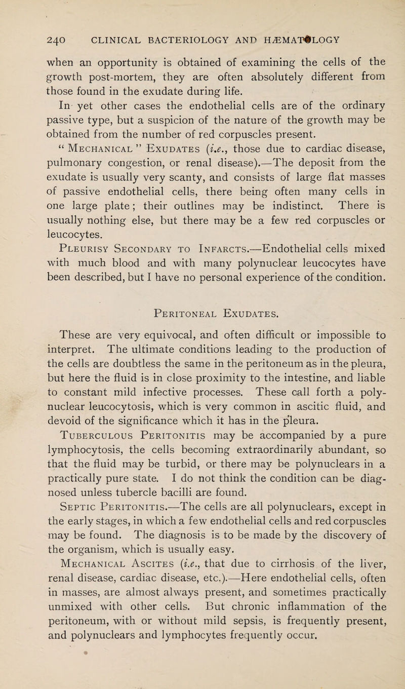 when an opportunity is obtained of examining the cells of the growth post-mortem, they are often absolutely different from those found in the exudate during life. In yet other cases the endothelial cells are of the ordinary passive type, but a suspicion of the nature of the growth may be obtained from the number of red corpuscles present. “ Mechanical ” Exudates (i.e., those due to cardiac disease, pulmonary congestion, or renal disease).—The deposit from the exudate is usually very scanty, and consists of large flat masses of passive endothelial cells, there being often many cells in one large plate; their outlines may be indistinct. There is usually nothing else, but there may be a few red corpuscles or leucocytes. Pleurisy Secondary to Infarcts.—Endothelial cells mixed with much blood and with many polynuclear leucocytes have been described, but I have no personal experience of the condition. Peritoneal Exudates. These are very equivocal, and often difficult or impossible to interpret. The ultimate conditions leading to the production of the cells are doubtless the same in the peritoneum as in the pleura, but here the fluid is in close proximity to the intestine, and liable to constant mild infective processes. These call forth a poly¬ nuclear leucocytosis, which is very common in ascitic fluid, and devoid of the significance which it has in the pleura. Tuberculous Peritonitis may be accompanied by a pure lymphocytosis, the cells becoming extraordinarily abundant, so that the fluid may be turbid, or there may be polynuclears in a practically pure state. I do not think the condition can be diag¬ nosed unless tubercle bacilli are found. Septic Peritonitis.—The cells are all polynuclears, except in the early stages, in which a few endothelial cells and red corpuscles may be found. The diagnosis is to be made by the discovery of the organism, which is usually easy. Mechanical Ascites (i.e., that due to cirrhosis of the liver, renal disease, cardiac disease, etc.).—Here endothelial cells, often in masses, are almost always present, and sometimes practically unmixed with other cells. But chronic inflammation of the peritoneum, with or without mild sepsis, is frequently present, and polynuclears and lymphocytes frequently occur.