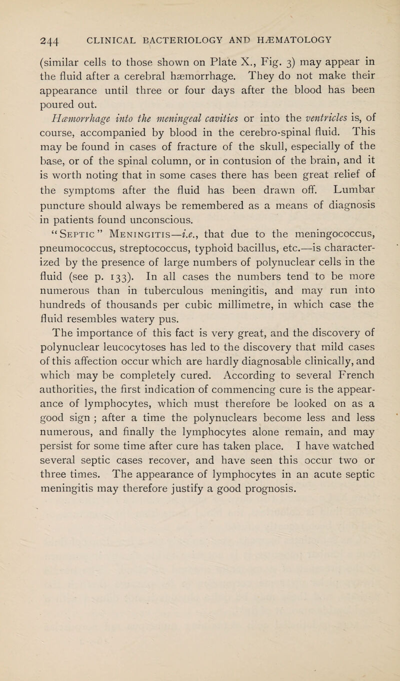 (similar cells to those shown on Plate X., Fig. 3) may appear in the fluid after a cerebral haemorrhage. They do not make their appearance until three or four days after the blood has been poured out. Hemorrhage into the meningeal cavities or into the ventricles is, of course, accompanied by blood in the cerebro-spinal fluid. This may be found in cases of fracture of the skull, especially of the base, or of the spinal column, or in contusion of the brain, and it is worth noting that in some cases there has been great relief of the symptoms after the fluid has been drawn off. Lumbar puncture should always be remembered as a means of diagnosis in patients found unconscious. “Septic” Meningitis—i.e., that due to the meningococcus, pneumococcus, streptococcus, typhoid bacillus, etc.—is character¬ ized by the presence of large numbers of polynuclear cells in the fluid (see p. 133). In all cases the numbers tend to be more numerous than in tuberculous meningitis, and may run into hundreds of thousands per cubic millimetre, in which case the fluid resembles watery pus. The importance of this fact is very great, and the discovery of polynuclear leucocytoses has led to the discovery that mild cases of this affection occur which are hardly diagnosable clinically, and which may be completely cured. According to several French authorities, the first indication of commencing cure is the appear¬ ance of lymphocytes, which must therefore be looked on as a good sign ; after a time the polynuclears become less and less numerous, and finally the lymphocytes alone remain, and may persist for some time after cure has taken place. I have watched several septic cases recover, and have seen this occur two or three times. The appearance of lymphocytes in an acute septic meningitis may therefore justify a good prognosis.